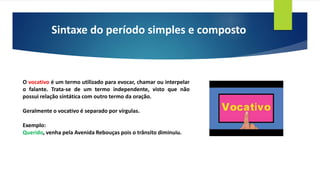 Sintaxe do período simples e composto
O vocativo é um termo utilizado para evocar, chamar ou interpelar
o falante. Trata-se de um termo independente, visto que não
possui relação sintática com outro termo da oração.
Geralmente o vocativo é separado por vírgulas.
Exemplo:
Querido, venha pela Avenida Rebouças pois o trânsito diminuiu.
 