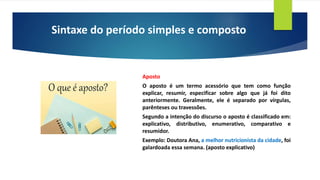 Sintaxe do período simples e composto
Aposto
O aposto é um termo acessório que tem como função
explicar, resumir, especificar sobre algo que já foi dito
anteriormente. Geralmente, ele é separado por vírgulas,
parênteses ou travessões.
Segundo a intenção do discurso o aposto é classificado em:
explicativo, distributivo, enumerativo, comparativo e
resumidor.
Exemplo: Doutora Ana, a melhor nutricionista da cidade, foi
galardoada essa semana. (aposto explicativo)
 