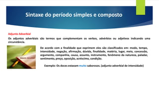 Sintaxe do período simples e composto
Adjunto Adverbial
Os adjuntos adverbiais são termos que complementam os verbos, advérbios ou adjetivos indicando uma
circunstância.
De acordo com a finalidade que exprimem eles são classificados em: modo, tempo,
intensidade, negação, afirmação, dúvida, finalidade, matéria, lugar, meio, concessão,
argumento, companhia, causa, assunto, instrumento, fenômeno da natureza, paladar,
sentimento, preço, oposição, acréscimo, condição.
Exemplo: Os doces estavam muito saborosos. (adjunto adverbial de intensidade)
 