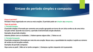 Sintaxe do período simples e composto
O que é período?
Período é frase organizada em uma ou mais orações. O período pode ser simples ou composto.
Tipos de período
1. Período Simples
O período simples é formado por somente uma oração agrupada em torno de um único verbo ou de uma única
locução verbal. Quando isso ocorre, o período é denominado oração absoluta.
Exemplos de período simples:
Estamos felizes com os resultados. | Faltam apenas alguns dias. | Talvez eu vá.
2. Período Composto
O período composto é formado por mais de uma oração. Nesse caso, a quantidade de orações é sujeita ao número
de verbos ou de locuções verbais.
Exemplos de período composto:
Faça como eu pedi. | Não sei se tenho coragem. | Começou a gritar enquanto ele ia passando.
 