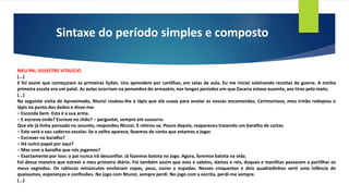 Sintaxe do período simples e composto
MEU PAI, SILVESTRE VITALÍCIO
(...)
E foi assim que começaram as primeiras lições. Uns aprendem por cartilhas, em salas de aula. Eu me iniciei soletrando receitas de guerra. A minha
primeira escola era um paiol. As aulas ocorriam na penumbra do armazém, nos longos períodos em que Zacaria estava ausente, aos tiros pelo mato.
(...)
Na seguinte visita de Aproximado, Ntunzi roubou-lhe o lápis que ele usava para anotar as nossas encomendas. Cerimonioso, meu irmão rodopiou o
lápis na ponta dos dedos e disse-me:
− Esconda bem. Esta é a sua arma.
− E escrevo onde? Escrevo no chão? − perguntei, sempre em sussurro.
Que ele já tinha pensado no assunto, respondeu Ntunzi. E retirou-se. Pouco depois, reapareceu trazendo um baralho de cartas.
− Este será o seu caderno escolar. Se o velho aparece, fazemos de conta que estamos a jogar.
− Escrever no baralho?
− Há outro papel por aqui?
− Mas com o baralho que nós jogamos?
− Exactamente por isso: o pai nunca irá desconfiar. Já fazemos batota no jogo. Agora, faremos batota na vida.
Foi dessa maneira que estreei o meu primeiro diário. Foi também assim que ases e valetes, damas e reis, duques e manilhas passaram a partilhar os
meus segredos. Os rabiscos minúsculos encheram copas, paus, ouros e espadas. Nesses cinquentas e dois quadradinhos verti uma infância de
queixumes, esperanças e confissões. No jogo com Ntunzi, sempre perdi. No jogo com a escrita, perdi-me sempre.
(...)
 