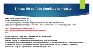 Sintaxe do período simples e composto
(UERJ) (1) – E escrevo onde? (l. 7)
(2) – Há outro papel por aqui? (l. 12)
As frases interrogativas podem ser empregadas com diversas intenções no discurso.
Explique a intenção dos personagens Mwanito e Ntunzi ao enunciar cada uma das perguntas acima.
Em (1), Mwanito solicita uma informação.
Em (2), Ntunzi afirma enfaticamente / reafirma a resposta
dada.
Item do programa: a frase, suas espécies e funções interacionais.
Subitem do programa: frase interrogativa.
Objetivo: explicar as diferentes funções interativas de frase interrogativa.
A questão tem como objetivo explorar outra função interativa da interrogação que não a previsível obtenção
de informação. Para isso, são apresentadas duas frases interrogativas em que a resposta a uma delas é
também uma pergunta cujo objetivo é reafirmar a resposta dada.
 