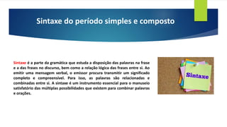 Sintaxe do período simples e composto
Sintaxe é a parte da gramática que estuda a disposição das palavras na frase
e a das frases no discurso, bem como a relação lógica das frases entre si. Ao
emitir uma mensagem verbal, o emissor procura transmitir um significado
completo e compreensível. Para isso, as palavras são relacionadas e
combinadas entre si. A sintaxe é um instrumento essencial para o manuseio
satisfatório das múltiplas possibilidades que existem para combinar palavras
e orações.
 