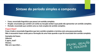 Sintaxe do período simples e composto
• Frase: enunciado linguístico que possui um sentido completo.
• Oração: enunciado que contém um verbo ou locução verbal e que pode não apresentar um sentido completo.
• Período: enunciado que contém uma ou mais orações de sentido completo.
O que é frase?
Frase é todo o enunciado linguístico que tem sentido completo e termina com uma pausa pontuada.
Não é necessário haver verbo para a formação de uma frase quando o que foi enunciado tem sentido completo.
Exemplos de frases:
Silêncio!
E agora, José?
Choveu.
Não sei o que dizer ..
 