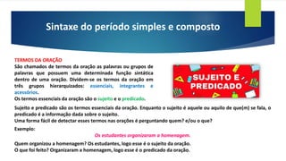 Sintaxe do período simples e composto
TERMOS DA ORAÇÃO
São chamados de termos da oração as palavras ou grupos de
palavras que possuem uma determinada função sintática
dentro de uma oração. Dividem-se os termos da oração em
três grupos hierarquizados: essenciais, integrantes e
acessórios.
Os termos essenciais da oração são o sujeito e o predicado.
Sujeito e predicado são os termos essenciais da oração. Enquanto o sujeito é aquele ou aquilo de que(m) se fala, o
predicado é a informação dada sobre o sujeito.
Uma forma fácil de detectar esses termos nas orações é perguntando quem? e/ou o que?
Exemplo:
Os estudantes organizaram a homenagem.
Quem organizou a homenagem? Os estudantes, logo esse é o sujeito da oração.
O que foi feito? Organizaram a homenagem, logo esse é o predicado da oração.
 