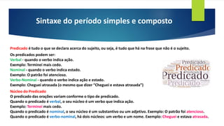 Sintaxe do período simples e composto
Predicado é tudo o que se declara acerca do sujeito, ou seja, é tudo que há na frase que não é o sujeito.
Os predicados podem ser:
Verbal - quando o verbo indica ação.
Exemplo: Terminei mais cedo.
Nominal - quando o verbo indica estado.
Exemplo: O patrão foi atencioso.
Verbo-Nominal - quando o verbo indica ação e estado.
Exemplo: Cheguei atrasada (o mesmo que dizer “Cheguei e estava atrasada”)
Núcleo do Predicado
O predicado das orações variam conforme o tipo de predicado.
Quando o predicado é verbal, o seu núcleo é um verbo que indica ação.
Exemplo: Terminei mais cedo.
Quando o predicado é nominal, o seu núcleo é um substantivo ou um adjetivo. Exemplo: O patrão foi atencioso.
Quando o predicado é verbo-nominal, há dois núcleos: um verbo e um nome. Exemplo: Cheguei e estava atrasada.
 