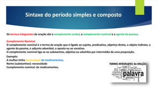 Sintaxe do período simples e composto
Os termos integrantes da oração são o complemento verbal, o complemento nominal e o agente da passiva.
Complemento Nominal
O complemento nominal é o termo da oração que é ligado ao sujeito, predicativo, objetivo direto, o objeto indireto, o
agente da passiva, o adjunto adverbial, o aposto ou ao vocativo.
O complemento nominal liga-se ao substantivo, adjetivo ou advérbio por intermédio de uma preposição.
Exemplo:
A mulher tinha necessidade de medicamentos.
Nome (substantivo): necessidade
Complemento nominal: de medicamentos.
 