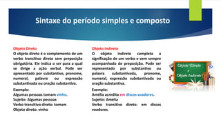 Sintaxe do período simples e composto
Objeto Direto
O objeto direto é o complemento de um
verbo transitivo direto sem preposição
obrigatória. Ele indica o ser para a qual
se dirige a ação verbal. Pode ser
apresentado por substantivo, pronome,
numeral, palavra ou expressão
substantivada ou oração substantiva.
Exemplo:
Algumas pessoas tomam vinho.
Sujeito: Algumas pessoas
Verbo transitivo direto: tomam
Objeto direto: vinho
Objeto Indireto
O objeto indireto completa a
significação de um verbo e vem sempre
acompanhado de preposição. Pode ser
representado por substantivo ou
palavra substantivada, pronome,
numeral, expressão substantivada ou
oração substantiva.
Exemplo:
Amélia acredita em discos voadores.
Sujeito: Amélia
Verbo transitivo direto: em discos
voadores.
 