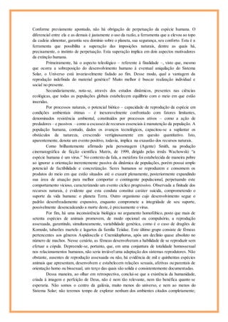 Conforme previamente apontado, não há obrigação de perpetuação da espécie humana. O
diferencial entre ela e as demais é justamente o uso da razão, a ferramenta que a elevou ao topo
da cadeia alimentar, garantiu seu domínio sobre o planeta, sua segurança, seu conforto. Esta é a
ferramenta que possibilita a superação das imposições naturais, dentre as quais há,
precisamente, o instinto de perpetuação. Esta superação implica em dois aspectos motivadores
da extinção humana.
Primeiramente, há o aspecto teleológico – referente à finalidade –, visto que, mesmo
que ocorra a sobreposição do desenvolvimento humano à eventual aniquilação do Sistema
Solar, o Universo está invariavelmente fadado ao fim. Desse modo, qual a vantagem da
reprodução indefinida do material genético? Muito melhor é buscar realização individual e
social no presente.
Secundariamente, nota-se, através dos estudos dinâmicos, presentes nas ciências
ecológicas, que todas as populações globais estabelecem equilíbrio com o meio em que estão
inseridas.
Por processos naturais, o potencial biótico – capacidade de reprodução da espécie em
condições ambientais ótimas – é inexoravelmente confrontado com fatores limitantes,
denominados resistência ambiental, constituídos por processos ativos – como a ação de
predadores – e passivos – como a escassez de recursos essenciais à manutenção da população. A
população humana, contudo, dados os avanços tecnológicos, capacitou-se a suplantar os
obstáculos da natureza, crescendo vertiginosamente em quesito quantitativo. Isto,
aparentemente, denota um evento positivo, todavia, implica na exaustão dos recursos naturais.
Como brilhantemente afirmado pela personagem (Agente) Smith, na produção
cinematográfica de ficção científica Matrix, de 1999, dirigido pelas irmãs Wachowski: “a
espécie humana é um vírus.” No contexto da fala, a metáfora foi estabelecida de maneira pobre
ao ignorar a orientação inerentemente passiva da dinâmica de populações, porém possui amplo
potencial de factibilidade e concretização. Seres humanos se reproduzem e consomem os
produtos do meio em que estão situados até o exaurir plenamente, posteriormente expandindo
sua área de atuação para melhor comportar o contingente populacional, perpetuando este
comportamento vicioso, caracterizando um evento cíclico progressivo. Observada a finitude dos
recursos naturais, é evidente que esta conduta constitui caráter suicida, comprometendo o
suporte da vida humana: o planeta Terra. Outro organismo cujo desenvolvimento segue o
padrão desenfreadamente expansivo, enquanto compromete a integridade de seu suporte,
possivelmente desencadeando a morte deste, é precisamente o vírus.
Por fim, há uma inconsistência biológica no argumento homofóbico, posto que mais de
setenta espécies de animais promovem, de modo opcional ou compulsório, a reprodução
assexuada, garantindo, simultaneamente, variabilidade genética, como é o caso de dragões de
Komodo, tubarões martelo e lagartos da família Teiidae. Este último grupo consiste de fêmeas
pertencentes aos gêneros Aspidoscelis e Cnemidophorus, após um declínio quase absoluto no
número de machos. Nesse cenário, as fêmeas desenvolveram a habilidade de se reproduzir sem
efetuar a cópula. Depreende-se, portanto, que, em uma conjuntura de totalidade homossexual
nos relacionamentos humanos, não seria inviável uma adaptação dos sistemas reprodutores. Não
obstante, ausentes de reprodução assexuada ou não, há evidência de mil e quinhentas espécies
animais que apresentam, desenvolvem e estabelecem relações sexuais, afetivas ou parentais de
orientação homo ou bissexual, um terço das quais são solida e consistentemente documentadas.
Dessa maneira, ao olhar em retrospectiva, conclui-se que a existência da humanidade,
criada à imagem e perfeição de Deus, não é nem tão relevante, nem tão benéfica quanto se
esperaria. Não somos o centro da galáxia, muito menos do universo, e nem ao menos do
Sistema Solar; não teremos tempo de explorar nenhum dos ambientes citados completamente;
 