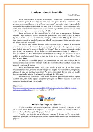 A perigosa cultura da homofobia
Ítalo Coriolano
Assim como a cultura do estupro, do machismo e do racismo, a cultura da homofobia é
outro problema grave da sociedade brasileira, mas ainda pouco debatido e combatido. Está
presente no nosso cotidiano e foi de tal forma “naturalizada” que, muitas vezes, é expressada de
maneira até inconsciente, reproduzindo um modo torpe de preconceito. Um exemplo clássico de
como esse comportamento se manifesta ocorre durante jogos futebol, quando estádios viram
ambiente para expressar os mais diversos tipos de ódio.
Basta um jogador do time adversário tocar a bola para o coro começar: “Fulaaano,
viaaado”. Aqui, no Estado, quando uma torcida quer atacar a outra, lança-se mão de termos
ligados ao mundo LGBT. A Ceara mor vira Ceara gay. A TUF se torna TUF gay. É a aversão a
tudo o que representa a questão homossexual utilizada como arma para tentar depreciar quem,
em algum momento, não agrada.
Na relação entre amigos, também é fácil observar como as formas de tratamento
encontram no conceito homoafetivo fonte de inspiração. Se um deles faz algo que incomoda,
salta fácil da boca um “deixa de ser baitola” ou “bichona”. Está no mesmo patamar do assobio
para a moça que passa pela calçada. Tudo compreendido dentro do contexto da “brincadeira”,
mas que também não deixa de reproduzir um olhar negativo a tudo que não é identificado com o
padrão de vida heterossexual. Como se tudo que tivesse a ver com o modo gay de ser fosse
inferior, sujo, imoral.
Por isso que a homofobia precisa ser compreendida em suas várias nuances. Ela se
manifesta tanto em assassinatos como em piadas. É o campo do simbólico também atuando para
construir essa forma de cultura.
Agora imaginem uma criança que cresce envolta a tudo isso. Se ela tiver alguma
tendência homossexual, crescerá tentando renegar a si próprio. No caso contrário, tem grandes
chances de virar um indivíduo homofóbico. Por isso, a necessidade de este tema ser tratado
também nas escolas. Mostrar desde de cedo a existência das diferenças.
Não se trata de “doutrinação”, como muitos desonestos querem levar a entender. Quem
doutrina, aliás, são muitas Igrejas, deturpando passagens da Bíblia e ajudando a criar esse
mundo de tanta intolerância e desrespeito.
Disponível em:
http://www.opovo.com.br/app/opovo/opiniao/2016/07/30/noticiasjornalopiniao,3641757/a-perigosa-
cultura-da-homofobia.shtml acesso em: 17 de Fevereiro de 2017.
O que é um artigo de opinião?
O artigo de opinião é um texto argumentativo, opinativo, de caráter persuasivo, o qual
dá ao autor maior liberdade de expressão. É claro que o domínio do assunto abordado é
imprescindível, além do respeito à linguagem formal.
Contudo, é um texto em que se observa a presença de ironias, citações intertextuais,
metáforas, provérbios e explicações diversas sobre o ponto de vista do autor em relação ao tema
proposto.
 