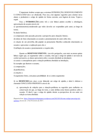 É importante lembrar sempre que a estrutura INTRODUÇÃO, DESENVOLVIMENTO
E CONCLUSÃO deve ser obedecida. Para isso, criei algumas sugestões para orientar meus
alunos a produzirem o artigo de opinião de forma coerente, sem fugirem do tema. Vejam a
seguir.
Para a INTRODUÇÂO, (entre três e sete linhas) podem escolher a abordagem,
apresentação do assunto através de:
a) questionamentos(considerando que todos deverão ser respondidos pelo autor, ao longo do
texto);
b) alusão histórica;
c) comparação entre passado, presente e perspectiva para situações futuras;
d) relatos de fatos relacionados ao assunto e posicionamento do autor sobre eles;
e) citação de um provérbio, dito popular ou pensamento filosófico conhecido relacionados ao
assunto e apresentar a explicação para eles e
f) definição do assunto e posicionamento a respeito dela.
Quanto ao DESENVOLVIMENTO, (em três parágrafos, com mais ou menos quinze
linhas) sugiro que, ao argumentar sobre o assunto, visto que o artigo de opinião é um texto de
caráter persuasivo, os alunos apresentem sobre o assunto abordado na introdução:
a) causas e consequências para a situação-problema abordada na introdução;
b) exemplos que ilustrem o assunto;
c) comparações;
d) justificativas;
e) citações e
f) argumentos fortes, com pouca possibilidade de se contra-argumentar.
Já no DESFECHO (em cinco a sete linhas)de um artigo de opinião, o ideal é elaborar a
chamada CONCLUSÃO-PROPOSTA através de:
a) apresentação de soluções para a situação-problema ou sugestões para melhorias ou
conservação do que, ao longo do texto, o autor definiu como fatores positivos sobre o
assunto. O ideal é que o artigo de opinião denote as perspectivas do seu autor em
relação ao tema abordado.
Disponível em: https://linguagenselinguagens.wordpress.com/2011/05/18/como-redigir-um-artigo-de-
opiniao/ Acesso em: 25 de Fevereiro de 2017.
 