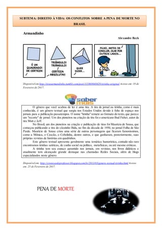 Armandinho
Alexandre Beck
Disponível em:http://tirasarmandinho.tumblr.com/post/115869048829/tirinha-original Acesso em: 18 de
Fevereiro de 2017.
O gênero que você acabou de ler é uma tira. A tira de jornal ou tirinha, como é mais
conhecida, é um gênero textual que surgiu nos Estados Unidos devido à falta de espaço nos
jornais para a publicação passatempos. O nome "tirinha" remete ao formato do texto, que parece
um "recorte" de jornal. Um dos pioneiros na criação da tira foi o americano Bud Fisher, autor da
tira Mutt e Jeff.
No Brasil, um dos pioneiros na criação e publicação de tiras foi Maurício de Sousa, que
começou publicando a tira do cãozinho Bidu, no fim da década de 1950, no jornal Folha de São
Paulo. Maurício de Sousa criou uma série de outros personagens que ficaram famosíssimos,
como a Mônica, o Cascão, o Cebolinha, dentre outros, e que ganharam, posteriormente, suas
próprias revistas de histórias em quadrinhos.
Este gênero textual apresenta geralmente uma temática humorística, contudo não raro
encontramos tirinhas satíricas, de cunho social ou político, metafísicas, ou até mesmo eróticas.
A tirinha tem seu espaço garantido nos jornais, em revistas, nos livros didáticos e
atualmente tem alcançado grande destaque nas chamadas Redes Sociais, além de blogs
especializados neste gênero.
Disponível em: http://cronicasdeprofessor.blogspot.com.br/2013/03/genero-textual-tirinha.html Acesso
em: 25 de Fevereiro de 2017.
PENA DE MORTE
SUBTEMA: DIREITO À VIDA: OS CONFLITOS SOBRE A PENA DE MORTE NO
BRASIL
Cícero
 