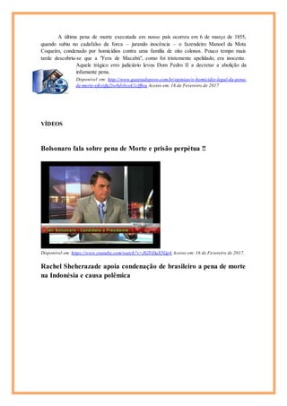 A última pena de morte executada em nosso país ocorreu em 6 de março de 1855,
quando subiu no cadafalso da forca – jurando inocência – o fazendeiro Manoel da Mota
Coqueiro, condenado por homicídios contra uma família de oito colonos. Pouco tempo mais
tarde descobriu-se que a "Fera de Macabú", como foi tristemente apelidado, era inocente.
Aquele trágico erro judiciário levou Dom Pedro II a decretar a abolição da
infamante pena.
Disponível em: http://www.gazetadopovo.com.br/opiniao/o-homicidio-legal-da-pena-
de-morte-ejkyijfq2tw0dvbcok1clffwu Acesso em: 16 de Fevereiro de 2017
VÍDEOS
Bolsonaro fala sobre pena de Morte e prisão perpétua !!
Disponível em: https://www.youtube.com/watch?v=JGTrDaX5Gp4 Acesso em: 16 de Fevereiro de 2017.
Rachel Sheherazade apoia condenação de brasileiro a pena de morte
na Indonésia e causa polêmica
 