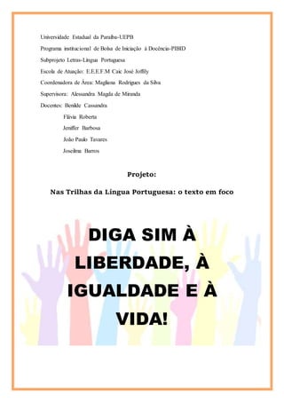 Universidade Estadual da Paraíba-UEPB
Programa institucional de Bolsa de Iniciação à Docência-PIBID
Subprojeto Letras-Língua Portuguesa
Escola de Atuação: E.E.E.F.M Caic José Joffily
Coordenadora de Área: Magliana Rodrigues da Silva
Supervisora: Alessandra Magda de Miranda
Docentes: Benilde Cassandra
Flávia Roberta
Jeniffer Barbosa
João Paulo Tavares
Joseilma Barros
Projeto:
Nas Trilhas da Língua Portuguesa: o texto em foco
DIGA SIM À
LIBERDADE, À
IGUALDADE E À
VIDA!
 