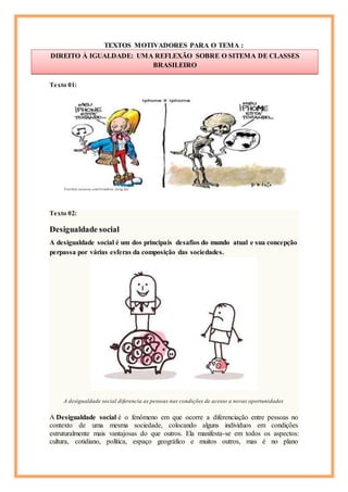 TEXTOS MOTIVADORES PARA O TEMA :
Texto 01:
Texto 02:
Desigualdade social
A desigualdade social é um dos principais desafios do mundo atual e sua concepção
perpassa por várias esferas da composição das sociedades.
A desigualdade social diferencia as pessoas nas condições de acesso a novas oportunidades
A Desigualdade social é o fenômeno em que ocorre a diferenciação entre pessoas no
contexto de uma mesma sociedade, colocando alguns indivíduos em condições
estruturalmente mais vantajosas do que outros. Ela manifesta-se em todos os aspectos:
cultura, cotidiano, política, espaço geográfico e muitos outros, mas é no plano
DIREITO À IGUALDADE: UMA REFLEXÃO SOBRE O SITEMA DE CLASSES
BRASILEIRO
Cícero
 
