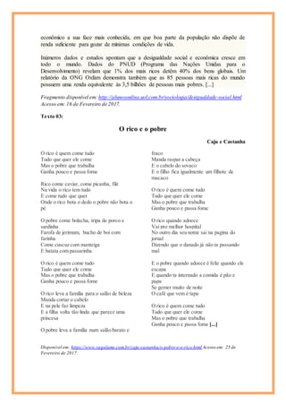 econômico a sua face mais conhecida, em que boa parte da população não dispõe de
renda suficiente para gozar de mínimas condições de vida.
Inúmeros dados e estudos apontam que a desigualdade social e econômica cresce em
todo o mundo. Dados do PNUD (Programa das Nações Unidas para o
Desenvolvimento) revelam que 1% dos mais ricos detêm 40% dos bens globais. Um
relatório da ONG Oxfam demonstra também que as 85 pessoas mais ricas do mundo
possuem uma renda equivalente às 3,5 bilhões de pessoas mais pobres. [...]
Fragmento disponível em: http://alunosonline.uol.com.br/sociologia/desigualdade-social.html
Acesso em: 16 de Fevereiro de 2017.
Texto 03:
O rico e o pobre
Caju e Castanha
O rico é quem come tudo
Tudo que quer ele come
Mas o pobre que trabalha
Ganha pouco e passa fome
Rico come caviar, come picanha, filé
Na vida o rico tem tudo
E come tudo que quer
Onde o rico bota o dedo o pobre não bota o
pé
O pobre come bolacha, tripa de porco e
sardinha
Farofa de jerimum, bucho de boi com
farinha
Come cuscuz com manteiga
E batata com passarinha
O rico é quem come tudo
Tudo que quer ele come
Mas o pobre que trabalha
Ganha pouco e passa fome
O rico leva a família para o salão de beleza
Manda cortar o cabelo
E na pele faz limpeza
E a filha volta tão linda que parece uma
princesa
O pobre leva a família num salão barato e
fraco
Manda raspar a cabeça
E o cabelo do sovaco
E o filho fica igualmente um filhote de
macaco
O rico é quem come tudo
Tudo que quer ele come
Mas o pobre que trabalha
Ganha pouco e passa fome
O rico quando adoece
Vai pro melhor hospital
No outro dia seu nome sai na pagina do
jornal
Dizendo que o danado já não ta passando
mal
E o pobre quando adoece é feliz quando ele
escapa
E quando ta internado a comida é pão e
papa
Se gemer muito de noite
O café que vem é tapa
O rico é quem come tudo
Tudo que quer ele come
Mas o pobre que trabalha
Ganha pouco e passa fome [...]
Disponível em: https://www.vagalume.com.br/caju-castanha/o-pobre-e-o-rico.html Acesso em: 25 de
Fevereiro de 2017.
 