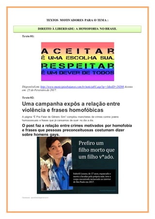 TEXTOS MOTIVADORES PARA O TEMA :
Texto 01:
Disponível em: http://www.municipiosbaianos.com.br/noticia01.asp?tp=1&nID=20200 Acesso
em: 25 de Fevereiro de 2017.
Texto 02:
Uma campanha expôs a relação entre
violência e frases homofóbicas
A página “É Pra Falar de Gênero Sim” compilou manchetes de crimes contra jovens
homossexuais e frases que já cansamos de ouvir no dia a dia.
O post faz a relação entre crimes motivados por homofobia
e frases que pessoas preconceituosas costumam dizer
sobre homens gays.
Facebook: eprafalardegenerosim
DIREITO À LIBERDADE: A HOMOFOBIA NO BRASIL
Cícero
 