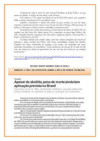 O documento inclui a morte de uma transexual brasileira no Reino Unido e um gay
morto na Espanha. A média é de uma morte a cada 28 horas.
Esse número é 7,7% menor em relação ao ano de 2012 (388 mortes), mas, segundo o
GGB, as mortes aumentaram 14,7% nos últimos 4 anos.
Segundo o documento, a maioria das mortes de gays acontece na casa da vítima,
enquanto a maioria dos travestis morre na rua. Em um ano foram 186 gays, 108 transexuais, 14
lésbicas, 2 bissexuais e 2 héteros mortos, confundidos com homossexuais.
Pernambuco foi o estado onde aconteceu o maior número de mortes de LGBT (34). Em
seguida, vem São Paulo (29), Minas Gerais (25) e, empatados em quarto lugar, Bahia e Rio
(20). A Região Nordeste concentrou 43% das mortes, seguida de Sudeste e Sul com 35%, e
Norte e Centro Oeste, com 21%.
O estudo realizado pela entidade utiliza como base notícias divulgadas por veículos de
imprensa e dados enviados por ONGs. Nele foram contabilizados também dez suicídios.
Segundo Luiz Mott, coordenador da pesquisa, essas mortes são registradas por terem
motivações homofóbicas ou transfóbicas: "Como aconteceu com um gay de 16 anos, de São
Luís, que enforcou-se dentro do apartamento 'por que seus pais não aceitavam sua condição
homossexual'."
Disponível em: http://www.proparnaiba.com/diversosphb/2014/02/14/uma-morte-de-lgbt-acontece-a-
cada-28-horas.html Acesso em: 15 de Fevereiro de 2017.
TEXTOS MOTIVADORES PARA O TEMA :
Texto01:
Apesar de abolida,penade morteaindatem
aplicaçãoprevistano Brasil
Com base em lei de 1969, Constituição estabelece punição capital para
crimes cometidos em períodos de guerra e execução por fuzilamento.
A pena de morte ainda é legalmente existente no Brasil,mas somentese aplica a
delitos cometidos em tempos de guerra declarada.
Em sua argumentação junto ao presidente da Indonésia, JokoWidodo, para obter
clemência para dois brasileiros condenados à pena de morte por tráficode drogas, a
presidente Dilma Rouseff mencionou na sexta-feira (16) que o ordenamento jurídico
brasileiro não comporta a pena capital.
Mas a Constituição Federal brasileira ainda prevê essa punição em caso de crimes
cometidos em tempos de guerra.
O inciso 47 do artigo quinto da Constituição, diz que "não haverá penas de morte,
salvo em casode guerra declarada".
Os crimes que podem levar a essa punição estão descritos no Código Penal Militar,
de 1969. Ele prevê ainda que a pena deve ser executada por fuzilamento, exatamente o
mesmométodo que será aplicado na Indonésia no domingo (tarde de sábado, no horário
de Brasília) para matar o carioca Marco Archer Cardoso Moreira.O outro brasileiro no
corredor da morte é Rodrigo MuxfeldtGularte,que deve ser executadoem fevereiro.
DIREITO À VIDA: OS CONFLITOS SOBRE A PENA DE MORTE NO BRASIL
Cícero
 