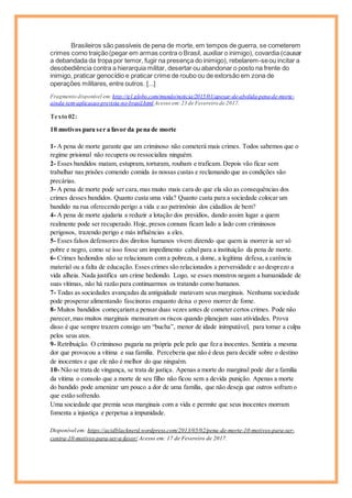 Brasileiros são passíveis de pena de morte, em tempos de guerra, se cometerem
crimes como traição(pegar em armas contra o Brasil, auxiliar o inimigo), covardia (causar
a debandada da tropa por temor, fugir na presença do inimigo), rebelarem-seou incitar a
desobediência contra a hierarquia militar, desertar ou abandonar o posto na frente do
inimigo, praticar genocídio e praticar crime de roubo ou de extorsão em zona de
operações militares, entre outros. [...]
Fragmento disponível em:http://g1.globo.com/mundo/noticia/2015/01/apesar-de-abolida-pena-de-morte-
ainda-tem-aplicacao-prevista-no-brasil.html Acesso em:23 de Fevereiro de 2017.
Texto 02:
10 motivos para ser a favor da pena de morte
1- A pena de morte garante que um criminoso não cometerá mais crimes. Todos sabemos que o
regime prisional não recupera ou ressocializa ninguém.
2- Esses bandidos matam, estupram, torturam, roubam e traficam. Depois vão ficar sem
trabalhar nas prisões comendo comida às nossas custas e reclamando que as condições são
precárias.
3- A pena de morte pode ser cara,mas muito mais cara do que ela são as consequências dos
crimes desses bandidos. Quanto custa uma vida? Quanto custa para a sociedade colocar um
bandido na rua oferecendo perigo a vida e ao patrimônio dos cidadãos de bem?
4- A pena de morte ajudaria a reduzir a lotação dos presídios, dando assim lugar a quem
realmente pode ser recuperado. Hoje, presos comuns ficam lado a lado com criminosos
perigosos, trazendo perigo e más influências a eles.
5- Esses falsos defensores dos direitos humanos vivem dizendo que quem ia morrer ia ser só
pobre e negro, como se isso fosse um impedimento cabal para a instituição da pena de morte.
6- Crimes hediondos não se relacionam com a pobreza, a dome, a legítima defesa,a carência
material ou a falta de educação. Esses crimes são relacionados a perversidade e ao desprezo a
vida alheia. Nada justifica um crime hediondo. Logo, se esses monstros negam a humanidade de
suas vítimas, não há razão para continuarmos os tratando como humanos.
7- Todas as sociedades avançadas da antiguidade matavam seus marginais. Nenhuma sociedade
pode prosperar alimentando fascínoras enquanto deixa o povo morrer de fome.
8- Muitos bandidos começariam a pensar duas vezes antes de cometer certos crimes. Pode não
parecer,mas muitos marginais mensuram os riscos quando planejam suas atividades. Prova
disso é que sempre trazem consigo um “bucha”, menor de idade inimputável, para tomar a culpa
pelos seus atos.
9- Retribuição. O criminoso pagaria na própria pele pelo que fez a inocentes. Sentiria a mesma
dor que provocou a vítima e sua família. Perceberia que não é deus para decidir sobre o destino
de inocentes e que ele não é melhor do que ninguém.
10- Não se trata de vingança, se trata de justiça. Apenas a morte do marginal pode dar a família
da vítima o consolo que a morte de seu filho não ficou sem a devida punição. Apenas a morte
do bandido pode amenizar um pouco a dor de uma família, que não deseja que outros sofram o
que estão sofrendo.
Uma sociedade que premia seus marginais com a vida e permite que seus inocentes morram
fomenta a injustiça e perpetua a impunidade.
Disponível em: https://acidblacknerd.wordpress.com/2013/05/02/pena-de-morte-10-motivos-para-ser-
contra-10-motivos-para-ser-a-favor/ Acesso em: 17 de Fevereiro de 2017.
 