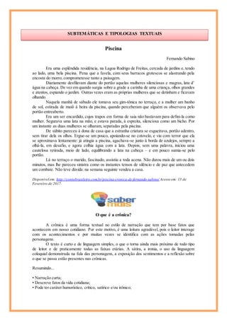 Piscina
Fernando Sabino
Era uma esplêndida residência, na Lagoa Rodrigo de Freitas, cercada de jardins e, tendo
ao lado, uma bela piscina. Pena que a favela, com seus barracos grotescos se alastrando pela
encosta do morro, comprometesse tanto a paisagem.
Diariamente desfilavam diante do portão aquelas mulheres silenciosas e magras, lata d’
água na cabeça. De vez em quando surgia sobre a grade a carinha de uma criança, olhos grandes
e atentos, espiando o jardim. Outras vezes eram as próprias mulheres que se detinham e ficavam
olhando.
Naquela manhã de sábado ele tomava seu gim-tônica no terraço, e a mulher um banho
de sol, estirada de maiô à beira da piscina, quando perceberam que alguém os observava pelo
portão entreaberto.
Era um ser encardido, cujos trapos em forma de saia não bastavam para defini-la como
mulher. Segurava uma lata na mão, e estava parada, à espreita, silenciosa como um bicho. Por
um instante as duas mulheres se olharam, separadas pela piscina.
De súbito pareceu à dona de casa que a estranha criatura se esgueirava, portão adentro,
sem tirar dela os olhos. Ergue-se um pouco, apoiando-se no cotovelo, e viu com terror que ela
se aproximava lentamente: já atingia a piscina, agachava-se junto à borda de azulejos, sempre a
olhá-la, em desafio, e agora colhia água com a lata. Depois, sem uma palavra, iniciou uma
cautelosa retirada, meio de lado, equilibrando a lata na cabeça – e em pouco sumia-se pelo
portão.
Lá no terraço o marido, fascinado, assistiu a toda acena. Não durou mais de um ou dois
minutos, mas lhe pareceu sinistra como os instantes tensos de silêncio e de paz que antecedem
um combate. Não teve dúvida: na semana seguinte vendeu a casa.
Disponível em: http://contobrasileiro.com.br/piscina-cronica-de-fernando-sabino/ Acesso em: 15 de
Fevereiro de 2017.
O que é a crônica?
A crônica é uma forma textual no estilo de narração que tem por base fatos que
acontecem em nosso cotidiano. Por este motivo, é uma leitura agradável, pois o leitor interage
com os acontecimentos e por muitas vezes se identifica com as ações tomadas pelas
personagens.
O texto é curto e de linguagem simples, o que o torna ainda mais próximo de todo tipo
de leitor e de praticamente todas as faixas etárias. A sátira, a ironia, o uso da linguagem
coloquial demonstrada na fala das personagens, a exposição dos sentimentos e a reflexão sobre
o que se passa estão presentes nas crônicas.
Resumindo...
• Narração curta;
• Descreve fatos da vida cotidiana;
• Pode ter caráter humorístico, crítico, satírico e/ou irônico;
SUBTEMÁTICAS E TIPOLOGIAS TEXTUAIS
Cícero
 