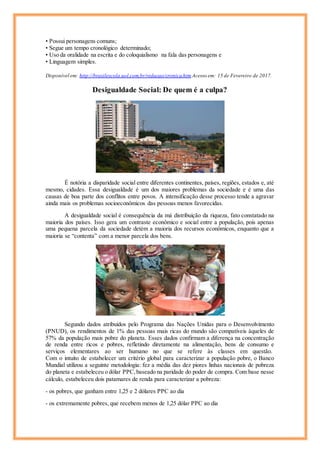 • Possui personagens comuns;
• Segue um tempo cronológico determinado;
• Uso da oralidade na escrita e do coloquialismo na fala das personagens e
• Linguagem simples.
Disponível em: http://brasilescola.uol.com.br/redacao/cronica.htm Acesso em: 15 de Fevereiro de 2017.
Desigualdade Social: De quem é a culpa?
É notória a disparidade social entre diferentes continentes, países, regiões, estados e, até
mesmo, cidades. Essa desigualdade é um dos maiores problemas da sociedade e é uma das
causas de boa parte dos conflitos entre povos. A intensificação desse processo tende a agravar
ainda mais os problemas socioeconômicos das pessoas menos favorecidas.
A desigualdade social é consequência da má distribuição da riqueza, fato constatado na
maioria dos países. Isso gera um contraste econômico e social entre a população, pois apenas
uma pequena parcela da sociedade detém a maioria dos recursos econômicos, enquanto que a
maioria se “contenta” com a menor parcela dos bens.
Segundo dados atribuídos pelo Programa das Nações Unidas para o Desenvolvimento
(PNUD), os rendimentos de 1% das pessoas mais ricas do mundo são compatíveis àqueles de
57% da população mais pobre do planeta. Esses dados confirmam a diferença na concentração
de renda entre ricos e pobres, refletindo diretamente na alimentação, bens de consumo e
serviços elementares ao ser humano no que se refere às classes em questão.
Com o intuito de estabelecer um critério global para caracterizar a população pobre, o Banco
Mundial utilizou a seguinte metodologia: fez a média das dez piores linhas nacionais de pobreza
do planeta e estabeleceu o dólar PPC,baseado na paridade do poder de compra. Com base nesse
cálculo, estabeleceu dois patamares de renda para caracterizar a pobreza:
- os pobres, que ganham entre 1,25 e 2 dólares PPC ao dia
- os extremamente pobres, que recebem menos de 1,25 dólar PPC ao dia
 
