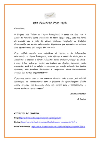 UMA MENSAGEM PARA VOCÊ:
Caro aluno,
O Projeto Nas Trilhas da Língua Portuguesa: o texto em foco tem a
honra de recebê-lo como integrante da nossa equipe. Hoje, você faz parte
do projeto que a cada dia obtém melhores resultados do trabalho
desenvolvido nas escolas selecionadas. Esperamos que aproveite ao máximo
essa oportunidade que surgiu em sua vida.
Este módulo contém uma coletânea de textos e de informações
relacionadas à Língua Portuguesa, cujo objetivo é servir de apoio para as
discussões e análises a serem realizadas neste primeiro período. De início,
iremos trilhar sobre os textos que tratam dos direitos humanos, neste
momento, você irá se deliciar e embarcar no mundo animado dos textos
literários, mas também desbravará e conquistará novos conhecimentos
através dos textos argumentativos.
Esperamos contar com a sua presença durante todo o ano, pois não há
construção de conhecimento sem o processo de aprendizagem. Sendo
assim, organize sua bagagem, deixe um espaço para o conhecimento e
vamos embarcar nessa viagem!
Atenciosamente:
A Equipe
CONTATOS DO PROJETO:
Blog: http://nastrilhasdalinguaportuguesa.blogspot.com.br/
Página: https://www.facebook.com/nastrilhasdalinguaportuguesauepb?fref=ts
Perfil no Facebook: https://www.facebook.com/NasTrilhasdaLinguaPortuguesa?fref=ts
 