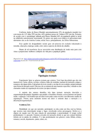 Conforme dados do Banco Mundial, aproximadamente 22% da população mundial vive
com menos de 1,25 dólar PPC por dia e 44% ganham menos de 2 dólares PPC por dia. Portanto,
de acordo com a metodologia utilizada pelo Banco Mundial, 66% da população global se inclui
na subdivisão anteriormente mencionada. Os países nos quais esses índices se apresentam mais
alarmantes são: os da América Latina, sul da Ásia e, principalmente, da África Subsaariana.
Esse quadro de desigualdades sociais gera um processo de exclusão relacionado à
moradia, educação, emprego, saúde, entre outros aspectos de direito do cidadão.
Diante de tal ocorrência, faz-se necessário uma distribuição de renda mais justa com
vistas a proporcionar melhores condições de vida para a população global.
Disponível em: http://democratizandoosaber.blogspot.com.br/2011/02/desigualdade-social-de-quem-e-
culpa.html Acesso em: 15 de Fevereiro de 2017.
Tipologias textuais
Experimente listar os gêneros textuais que existem. Você logo descobrirá que eles são
inumeráveis. Cartas, ofícios, receitas, crônicas, bulas de remédios, manuais de instrução, artigos e
romances são alguns deles.Cada gênero de texto atende a um tipo de necessidade, proporcionando
uma forma de interação social. Para isso,ele se estrutura de uma maneira específica, valendo-se dos
chamados modos de organização de textos (ou tipos textuais).
A maioria dos autores identifica três tipos textuais: narração, descrição e
argumentação/dissertação.Seguindo o que propõe a Gramática Houaiss, acrescentamos um quarto
modo - a injunção. Vale lembrarque um único texto pode conter trechos com diferentes modos de
organização. Porém, neste momento iremos nos deter à somente duas: a narração e a
dissertação/argumentação.
NARRAÇÃO:
Modalidade em que um narrador, participante ou não, conta um fato, real ou fictício,
que ocorreu num determinado tempo e lugar, envolvendo certos personagens. Refere-se a
objetos do mundo real. Há uma relação de anterioridade e posterioridade. O tempo verbal
predominante é o passado. Estamos cercados de narrações desde as que nos contam histórias
infantis até às piadas do cotidiano. É o tipo predominante nos gêneros: conto, fábula, crônica,
romance, novela, depoimento, piada, relato, etc.
 