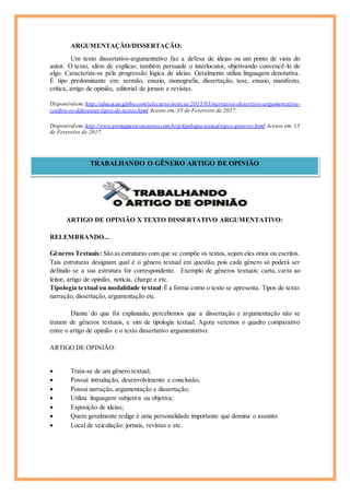 ARGUMENTAÇÃO/DISSERTAÇÃO:
Um texto dissertativo-argumentativo faz a defesa de ideias ou um ponto de vista do
autor. O texto, além de explicar, também persuade o interlocutor, objetivando convencê-lo de
algo. Caracteriza-se pela progressão lógica de ideias. Geralmente utiliza linguagem denotativa.
É tipo predominante em: sermão, ensaio, monografia, dissertação, tese, ensaio, manifesto,
crítica, artigo de opinião, editorial de jornais e revistas.
Disponívelem:http://educacao.globo.com/telecurso/noticia/2015/03/narrativo-descritivo-argumentativo-
confira-os-diferentes-tipos-de-textos.html Acesso em: 15 de Fevereiro de 2017.
Disponívelem:http://www.portuguesxconcursos.com.br/p/tipologia-textual-tipos-generos.html Acesso em: 15
de Fevereiro de 2017.
ARTIGO DE OPINIÃO X TEXTO DISSERTATIVO ARGUMENTATIVO:
RELEMBRANDO...
Gêneros Textuais: São as estruturas com que se compõe os textos, sejam eles orais ou escritos.
Tais estruturas designam qual é o gênero textual em questão, pois cada gênero só poderá ser
definido se a sua estrutura for correspondente. Exemplo de gêneros textuais: carta, carta ao
leitor, artigo de opinião, notícia, charge e etc.
Tipologia textual ou modalidade textual:É a forma como o texto se apresenta. Tipos de texto:
narração, dissertação, argumentação etc.
Diante do que foi explanado, percebemos que a dissertação e argumentação não se
tratam de gêneros textuais, e sim de tipologia textual. Agora veremos o quadro comparativo
entre o artigo de opinião e o texto dissertativo argumentativo:
ARTIGO DE OPINIÃO:
 Trata-se de um gênero textual;
 Possui: introdução, desenvolvimento e conclusão;
 Possui narração, argumentação e dissertação;
 Utiliza linguagem subjetiva ou objetiva;
 Exposição de ideias;
 Quem geralmente redige é uma personalidade importante que domina o assunto.
 Local de veiculação: jornais, revistas e etc.
TRABALHANDO O GÊNERO ARTIGO DE OPINIÃO
Cícero
 