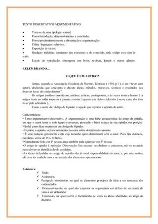 TEXTO DISSERTATIVO ARGUMENTATIVO:
 Trata-se de uma tipologia textual;
 Possui introdução, desenvolvimento e conclusão;
 Possui predominantemente a dissertação e argumentação;
 Utiliza linguagem subjetiva;
 Exposição de ideias;
 Qualquer indivíduo, dominante das estruturas e do conteúdo, pode redigir esse tipo de
texto.
 Locais de veiculação: abrangente em livros, revistas, jornais e outros gênero.
RELEMBRANDO...
O QUE É UM ARTIGO?
Artigo, segundo a Associação Brasileira de Normas Técnicas ( 1994, p.1 ), é um “ texto com
autoria declarada, que apresenta e discute ideias, métodos, processos, técnicas e resultados nas
diversas áreas do conhecimento ”.
Os artigos contêm comentários, análises, críticas, contrapontos, e às vezes ironia e humor. Há
artigos tanto na mídia impressa ( jornais, revistas ) quanto em rádio e televisão ( nesse caso, são lidos
no ar pelo articulista ).
Como o nome diz, Artigo de Opinião é aquele que exprime a opinião do autor.
Características:
• Texto argumentativo/dissertativo. A argumentação é uma forte característica do artigo de opinião,
em que o autor tenta a todo tempo convencer, persuadir o leitor acerca de sua opinião, sua posição.
Não há como ficar neutro em um Artigo de Opinião.
• Exprime a opinião, o posicionamento do autor sobre determinado assunto.
• É uma redação geralmente curta cujo tamanho quem determinará será o autor. Para fins didáticos,
escolares, cerca de 15 a 30 linhas.
•Normalmente feito em 1ª pessoa, mas também pode aparecer em 3ª pessoa.
•O artigo de opinião é assinado. Observação: Em exames vestibulares e concursos, não se assinada
para não haver identificação do candidato.
•As ideias defendidas no artigo de opinião são de total responsabilidade do autor, e, por este motivo,
ele deve ter cuidado com a veracidade dos elementos apresentados.
Estrutura:
 Título;
 Assinatura;
 Parágrafo introdutório, no qual os elementos principais da ideia a ser retratada são
evidenciados.
 Desenvolvimento, no qual são expostos os argumentos em defesa de um ponto de
vista a ser defendido;
 Conclusão, na qual ocorre o fechamento de todas as ideias abordadas ao longo do
discurso.
 