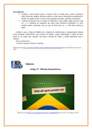 Procedimento:
 Escolher o tema, levantar todos os aspectos sobre o assunto, prós, contras, estatísticas,
colher diferentes opiniões, diferentes pontos de vista, buscar informações em publicações.
Definir sua opinião sobre o assunto e para qual lado irá pender, qual ideia irá defender.
 Aspectos persuasivos são as orações no imperativo ( seja, compre, ajude, favoreça, exija
etc.. ) e a utilização de conjunções que agem como elementos articuladores ( e, mas,
contudo, porém, entretanto, uma vez que, de forma que etc.. ) e dão maior clareza às
ideias.
Lembre-se que o Artigo de Opinião tem o objetivo de contribuir para o enriquecimento cultural,
assim, transmite conhecimento, novas leituras de mundo e exige conhecimento e cultura do autor.
Quem lê um artigo, quer aprender mais.Após o término do Artigo, é sempre importante fazer a
releitura.
Para um bom texto:
Coesão, Coerência, Clareza e Concisão.
Disponível em: http://www.alunosonline.com.br/portugues/artigo-opiniao.htmAcesso em: 09 de Fevereiro de
2017.
VÍDEOS:
Artigo 5° - Direitos homoafetivos
Disponível em: https://www.youtube.com/watch?v=zydjVHh31w0 Acesso em: 15 de Maio de 2017.
 