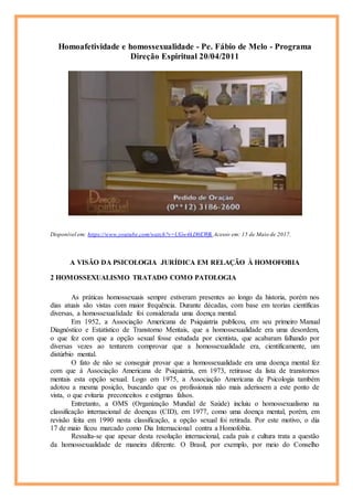 Homoafetividade e homossexualidade - Pe. Fábio de Melo - Programa
Direção Espiritual 20/04/2011
Disponível em: https://www.youtube.com/watch?v=UGw4kD0EWfk Acesso em: 15 de Maio de 2017.
A VISÃO DA PSICOLOGIA JURÍDICA EM RELAÇÃO À HOMOFOBIA
2 HOMOSSEXUALISMO TRATADO COMO PATOLOGIA
As práticas homossexuais sempre estiveram presentes ao longo da historia, porém nos
dias atuais são vistas com maior frequência. Durante décadas, com base em teorias científicas
diversas, a homossexualidade foi considerada uma doença mental.
Em 1952, a Associação Americana de Psiquiatria publicou, em seu primeiro Manual
Diagnóstico e Estatístico de Transtorno Mentais, que a homossexualidade era uma desordem,
o que fez com que a opção sexual fosse estudada por cientista, que acabaram falhando por
diversas vezes ao tentarem comprovar que a homossexualidade era, cientificamente, um
distúrbio mental.
O fato de não se conseguir provar que a homossexualidade era uma doença mental fez
com que à Associação Americana de Psiquiatria, em 1973, retirasse da lista de transtornos
mentais esta opção sexual. Logo em 1975, a Associação Americana de Psicologia também
adotou a mesma posição, buscando que os profissionais não mais aderissem a este ponto de
vista, o que evitaria preconceitos e estigmas falsos.
Entretanto, a OMS (Organização Mundial de Saúde) incluiu o homossexualismo na
classificação internacional de doenças (CID), em 1977, como uma doença mental, porém, em
revisão feita em 1990 nesta classificação, a opção sexual foi retirada. Por este motivo, o dia
17 de maio ficou marcado como Dia Internacional contra a Homofobia.
Ressalta-se que apesar desta resolução internacional, cada país e cultura trata a questão
da homossexualidade de maneira diferente. O Brasil, por exemplo, por meio do Conselho
 