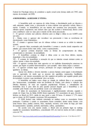 Federal de Psicologia deixou de considerar a opção sexual como doença ainda em 1985, antes
mesmo da resolução da OMS.
4 HOMOFOBIA: AGRESSOR E VÍTIMA
A homofobia pode ser expressa de várias formas, a discriminação pode ser discreta e
sutil, entretanto, muitas vezes, o preconceito se torna evidente com agressões verbais, físicas e
morais. Contudo, os homofóbicos em sua maioria não assumem esse preconceito, outros
afirmam apenas respeitarem, mas deixam claro que não aceitam o homossexual, fatores como
estes contribuem cada vez mais para o retardo do fim deste preconceito.
I - O agressor costuma usar palavras ofensivas para se dirigir à vítima ou aos LGBTI como
um todo;
II - Muitas vezes o agressor não reconhece seu preconceito e trata as ocorrências de
discriminação como brincadeiras;
III - É comum o agressor fazer uso de ofensas verbais e morais ao se referir às minorias
sexuais;
IV - A agressão física ocasionada pela homofobia é comum e envolve desde empurrões até
atitudes que causem lesões mais sérias, como o espancamento;
V - O agressor costuma desprezar todas as formas de comportamento da vítima,
considerando-os desviantes da normalidade;
VI - O homofóbico costuma se dirigir à vítima como se esta fosse inferior, nojenta,
degradante e fora da normalidade;
VII - É costume do homofóbico a acusação de que as minorias sexuais atentam contra os
valores morais e éticos da sociedade;
VIII - O agressor costuma ficar mais agressivo ao ver explícitas demonstrações amorosas ou
sexuais que fogem ao padrão heteronormativo (por exemplo: mãos dadas, beijos e carícias)
IX - O agressor costuma negar serviços, promoção em cargos empregatícios e tratamento
igualitário às vítimas.
Apesar dos direitos e deveres inerentes a pessoa humana serem iguais à descriminação
esta se agravando, de modo que as pessoas são agredidas, espancadas, humilhadas,
desprezadas e até mesmo assassinadas por não seguirem um padrão que segundo grande parte
da sociedade é correto e que moralmente deve ser aceito.
A homofobia em muitos casos chega ao cúmulo da violência física e ao assassinato
dos homossexuais, constituindo assim um problema de Estado, pois abarca a violação dos
Direitos Humanos, de todo um segmento populacional. Portanto, o entendimento da
homofobia deve ir para além de uma questão pessoal daquele que é homofóbico e ser
assumido pelo Estado como um problema social a ser solucionado.
O índice de assassinatos de homossexuais é significativamente relevante, segundo o
estudo do Grupo Gay da Bahia (GGB) foram registrados 312 assassinatos de gays, travestis e
lésbicas no Brasil em 2013, média de uma morte a cada 28 horas. O número é 7,7% menor
que os crimes de 2012 (quando ocorreram 388 assassinatos).
O GGB destaca uma violência extremada ao analisar como os assassinatos foram
praticados. Conforme o estudo os assassinatos foram cometidos, dentre outras formas, com
arma branca (faca, punhal, canivete, foice, machado, tesoura), com armas de fogo, por meio
de espancamentos (paulada, pedrada, marretada), asfixia, queimaduras.
De acordo com este mesmo estudo, o Brasil está em primeiro lugar no ranking
mundial de assassinatos homofóbicos, concentrando 44% do total de mortes de todo o planeta,
cerca de 770.
Disponível em: http://www.ebah.com.br/content/ABAAAgmN8AJ/homofobiaI Acesso em: 15 de Maio de 2017.
 