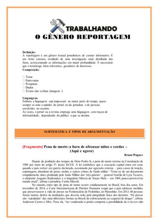 Definição:
A reportagem é um gênero textual jornalísticos de caráter informativo. É
um texto extenso, resultado de uma investigação mais detalhada dos
fatos, acrescentando as informações em maior profundidade. É necessário
que o textotraga fatos relevantes, geradores de interesses.
Composição:
Linguagem:
Embora a linguagem seja impessoal, na maior parte do tempo, quase
sempre se nota a opinião do jornal ou do jornalista e de pessoas
envolvidas no assunto.
Às vezes, o jornal ou a revista emprega uma linguagem com traços de
informalidade, dependendo do público a que se destina.
[Fragmento] Pena de morte: a hora de afrouxar mitos e cordas –
(Aqui e agora)
Bruna Wagner
Depois da proibição dos tempos de Dom Pedro II, a pena de morte retorna na Constituição de
1988 por meio do artigo 5º, inciso XLVII. A lei estabelece que a execução capital entra em cena
quando o país estiver em guerra declarada, ocasionada por agressão externa – para casos de traição,
espionagem, abandono de posto, motim, e outros crimes de fundo militar. “Trata-se de um documento
estupidamente duro, produzido pela Junta Militar dos ‘três patetas’ – general Aurélio de Lyra Tavares,
o almirante Augusto Rademaker e o brigadeiro Márcio de Souza Melo – em 1969, pouco provável no
mundo atual”, afirma o jornalista Carlos Marchi.
No entanto, outro tipo de pena de morte ocorre cotidianamente no Brasil, fora dos autos. Em
novembro de 2014, a Corte Interamericana de Direitos Humanos exigiu que o país adotasse medidas
que preservassem a vida de presos na Penitenciária de Pedrinhas, no Maranhão. Em 2013, 60 pessoas
foram mortas dentro da instituição, que deveria zelar pela integridade física dos detentos. “Os presos
são ‘suicidados’ das mais diferentes formas no Brasil: do enforcamento ao coquetel de drogas”, afirma
Anderson Castro e Silva. Para ele, “ser condenado à prisão comporta a possibilidade de o réu ter sido
SUBTEMÁTICA E TIPOS DE ARGUMENTAÇÃO
Cícero
 