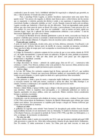 condenado à pena de morte. Será a habilidade individual de negociação e adaptação que garantirá, ou
não, a vida do detento. O Estado não entra na prisão”.
Para o psicólogo Pedro Lagatta, as prisões brasileiras representam tanto uma morte física
quanto social. “Aos presos são negados os direitos mais básicos para a sobrevivência: não há, mesmo
que se argumente o contrário, garantia dos direitos à saúde, a sua segurança, à segurança alimentar,
convivência familiar, à educação, trabalho, ao voto”, revela. Quando a pena de morte está em debate,
Lagatta acredita que Indonésia e Brasil não são tão diferentes. “Seria um ingenuidade muito grande
afirmar que não existe pena de morte no Brasil. Ela existe e provavelmente é mais perversa do é no
país asiático: lá, essa pena cruel – que deve ser combatida – está ao menos em parte sujeita aos
controles legais. Aqui, ela é aplicada de forma completamente arbitrária e sem controle.” E não há
intervenção diplomática que salve essas vítimas.
A restrição da liberdade deveria substituir globalmente a pena de morte, exercendo sua função de
preparar o indivíduo para retornar à sociedade e dando instrumentos para reintegrá-lo de fato a ela. Na
prática, os dois métodos falharam. É chegada a hora de encontrar outras soluções definitivas.
O passado que condena
A pena de morte foi instaurada, séculos atrás, para ser lenta, dolorosa, torturante. Crucificação e até
esmagamento por elefante fizeram parte do desfile de cruezas cometido em inúmeras sociedades.
Aqui, uma breve linha do tempo para você acompanhar as transformações da pena capital.
"Olho por olho"
O Código de Hamurabi é o primeiro conjunto de leis escritas de que se tem notícia, datado de XVIII
a.C, da região mesopotâmica. A pena de morte era aplicada a 30 tipos de crime, punindo severamente.
O código era baseado no "olho por olho, dente por dente", com penas que eles julgassem
proporcionais à ilegalidade cometida.
Escrito em sangue
O código draconiano de Atenas - primeiro da capital grega, feito em 621 a.C. - sentenciava todo
criminoso à morte. Para Drácon, nenhum crime seria perdoável. Seu sucessor, Sólon, promoveu uma
reforma jurídica, e a punição capital permaneceu para assassinos.
A ferro e fogo
A Lei das XII Tábuas foi o primeiro conjunto legal de Roma, aprovado em 452 a.C., que também
punia com execução. Crianças que nascessem disformes podiam ser assassinadas pelo próprio pai,
sendo em geral afogadas; e a pena capital era dada até a quem proferisse falso testemunho.
Um estranho no ninho
Um dos primeiros a abolir a pena de morte, o imperador inglês Guilherme, o Conquistador, substituiu
a execução sumária em 1066 pela tortura, castração e perda dos olhos. Seu filho, Henrique I, no
entanto, retomou a condenação e até expandiu a lista de crimes passíveis de morte.
Entre a cruz e a espada
Durante a Idade Média, a Igreja Católica regia e dirigia a vida das pessoas, julgando quem ameaçasse
suas doutrinas. Todos os suspeitos eram perseguidos, e os condenados poderiam ser mortos na
fogueira, queimados em praça pública, como um espetáculo. Muitos cientistas foram considerados
hereges e, portanto, executados.
Um iluminista no caminho
Considerado o pai do movimento pela abolição de tortura e pena de morte, o italiano CesareBeccaria
(1738-1794) evocou ideais do Iluminismo e inclusive do filósofo Montesquieu para afirmar que a pena
capital seria tirânica. Seu pensamento se espalhou pela Europa e chegou até Thomas Jefferson, que
ecoou a luta do pensador na América.
Cabeças ao chão
A guilhotina foi sugerida como método "mais humano" de decapitação pelo médico francês Joseph-
IgnaceGuillotin, baseada em um instrumento visto na Alemanha. O modelo foi bastante usado durante
a Revolução Francesa, em especial no período de Terror (1792-1794), cujo líder era Robespierre, e o
alvo, os inimigos do movimento revolucionário.
Na veia, em volts
A cadeira elétrica ainda é usada em execuções nos EUA, país que inventou o método pelo qual 2.000
volts percorrem o corpo do réu. Além dela, enforcamento, câmaras de gás, injeção letal e fuzilamento.
Dos 50 estados, 32 ainda sentenciam à morte. Na China, país que mais executa, se mata por
 