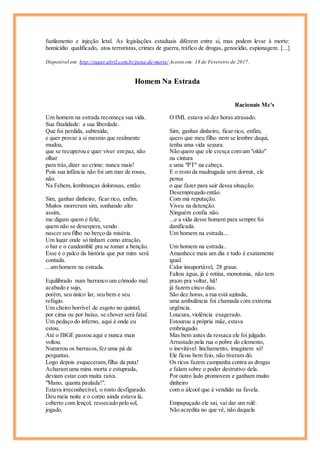 fuzilamento e injeção letal. As legislações estaduais diferem entre si, mas podem levar à morte:
homicídio qualificado, atos terroristas, crimes de guerra, tráfico de drogas, genocídio, espionagem. [...]
Disponível em: http://super.abril.com.br/pena-de-morte/ Acesso em: 18 de Fevereiro de 2017.
Homem Na Estrada
Racionais Mc's
Um homem na estrada recomeça sua vida.
Sua finalidade: a sua liberdade.
Que foi perdida, subtraída;
e quer provar a si mesmo que realmente
mudou,
que se recuperou e quer viver em paz, não
olhar
para trás, dizer ao crime: nunca mais!
Pois sua infância não foi um mar de rosas,
não.
Na Febem, lembranças dolorosas, então.
Sim, ganhar dinheiro, ficar rico, enfim.
Muitos morreram sim, sonhando alto
assim,
me digam quem é feliz,
quem não se desespera,vendo
nascer seu filho no berço da miséria.
Um lugar onde só tinham como atração,
o bar e o candomblé pra se tomar a benção.
Esse é o palco da história que por mim será
contada.
...um homem na estrada.
Equilibrado num barranco um cômodo mal
acabado e sujo,
porém, seu único lar, seu bem e seu
refúgio.
Um cheiro horrível de esgoto no quintal,
por cima ou por baixo, se chover será fatal.
Um pedaço do inferno, aqui é onde eu
estou.
Até o IBGE passou aqui e nunca mais
voltou.
Numerou os barracos,fez uma pá de
perguntas.
Logo depois esqueceram,filha da puta!
Acharam uma mina morta e estuprada,
deviam estar com muita raiva.
"Mano, quanta paulada!".
Estava irreconhecível, o rosto desfigurado.
Deu meia noite e o corpo ainda estava lá,
coberto com lençol, ressecado pelo sol,
jogado.
O IML estava só dez horas atrasado.
Sim, ganhar dinheiro, ficar rico, enfim,
quero que meu filho nem se lembre daqui,
tenha uma vida segura.
Não quero que ele cresça com um "oitão"
na cintura
e uma "PT" na cabeça.
E o resto da madrugada sem dormir, ele
pensa
o que fazer para sair dessa situação.
Desempregado então.
Com má reputação.
Viveu na detenção.
Ninguém confia não.
...e a vida desse homem para sempre foi
danificada.
Um homem na estrada...
Um homem na estrada..
Amanhece mais um dia e tudo é exatamente
igual.
Calor insuportável, 28 graus.
Faltou água, já é rotina, monotonia, não tem
prazo pra voltar, hã!
já fazem cinco dias.
São dez horas, a rua está agitada,
uma ambulância foi chamada com extrema
urgência.
Loucura, violência exagerado.
Estourou a própria mãe, estava
embriagado.
Mas bem antes da ressaca ele foi julgado.
Arrastado pela rua o pobre do elemento,
o inevitável linchamento, imaginem só!
Ele ficou bem feio, não tiveram dó.
Os ricos fazem campanha contra as drogas
e falam sobre o poder destrutivo dela.
Por outro lado promovem e ganham muito
dinheiro
com o álcool que é vendido na favela.
Empapuçado ele sai, vai dar um rolê.
Não acredita no que vê, não daquela
 