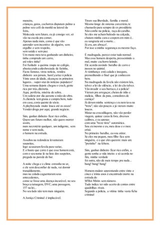 maneira,
crianças,gatos, cachorros disputam palmo a
palmo seu café da manhã na lateral da
feira,
Molecada sem futuro, eu já consigo ver, só
vão na escola pra comer,
Apenas nada mais, como é que vão
aprender sem incentivo de alguém, sem
orgulho e sem respeito,
sem saúde e sem paz.
Um mano meu tava ganhando um dinheiro,
tinha comprado um carro,
até rolex tinha!
Foi fuzilado a queima roupa no colégio,
abastecendo a playboyzada de farinha,
Ficou famoso, virou notícia, rendeu
dinheiro aos jornais, ham!,cartaz à policia
Vinte anos de idade, alcançou os primeiros
lugares... super-star do notícias populares!
Uma semana depois chegou o crack,gente
rica por trás,diretoria.
Aqui, periferia, miséria de sobra.
Um salário por dia garante a mão-de-obra.
A clientela tem grana e compra bem, tudo
em casa,costa quente de sócio.
A playboyzada muito louca até os ossos!
Vender droga por aqui, grande negócio.
Sim, ganhar dinheiro ficar rico enfim,
Quero um futuro melhor, não quero morrer
assim,
num necrotério qualquer, um indigente, sem
nome e sem nada,
o homem na estrada.
Assaltos na redondeza levantaram
suspeitas,
logo acusaram favela para variar,
E o boato que corre é que esse homem está,
com o seu nome lá na lista dos suspeitos,
pregada na parede do bar.
A noite chega e o clima estranho no ar,
e ele sem desconfiar de nada, vai dormir
tranqüilamente,
mas na calada caguentaram seus
antecedentes,
como se fosse uma doença incurável, no seu
braço a tatuagem, DVC,uma passagem,
157 na lei...
No seu lado não tem mais ninguém.
A Justiça Criminal é implacável.
Tiram sua liberdade, família e moral.
Mesmo longe do sistema carcerário,te
chamarão para sempre de ex presidiário.
Não confio na polícia, raça do caralho.
Se eles me acham baleado na calçada,
chutam minha cara e cospem em mim é..
eu sangraria até a morte...
Já era,um abraço!.
Por isso a minha segurança eu mesmo faço.
É madrugada, parece estar tudo normal.
Mas esse homem desperta,pressentindo o
mal, muito cachorro latindo.
Ele acorda ouvindo barulho de carro e
passos no quintal.
A vizinhança está calada e insegura,
premeditando o final que já conhecem
bem.
Na madrugada da favela não existem leis,
talvez a lei do silêncio, a lei do cão talvez.
Vão invadir o seu barraco,é a polícia!
Vieram pra arregaçar,cheios de ódio e
malícia, filhos da puta, comedores de
carniça!
Já deram minha sentença e eu nem tava na
"treta", não são poucos e já vieram muito
loucos.
Matar na crocodilagem, não vão perder
viagem, quinze caras lá fora, diversos
calibres, e eu apenas
com uma "treze tiros" automática.
Sou eu mesmo e eu, meu deus e o meu
orixá.
No primeiro barulho, eu vou atirar.
Se eles me pegam, meu filho fica sem
ninguém, e o que eles querem: mais um
"pretinho" na febem.
Sim, ganhar dinheiro ficar rico enfim, a
gente sonha a vida inteira e só acorda no
fim, minha verdade
foi outra, não dá mais tempo pra nada...
bang! bang! bang!
Homem mulato aparentando entre vinte e
cinco e trinta anos é encontrado morto na
estrada do
M'Boi Mirim sem número.
Tudo indica ter sido acerto de contas entre
quadrilhas rivais.
Segundo a polícia, a vitíma tinha vasta ficha
criminal
 