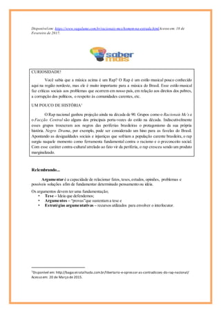 Disponível em: https://www.vagalume.com.br/racionais-mcs/homem-na-estrada.htmlAcesso em: 18 de
Fevereiro de 2017.
CURIOSIDADE!
Você sabia que a música acima é um Rap? O Rap é um estilo musical pouco conhecido
aqui na região nordeste, mas ele é muito importante para a música do Brasil. Esse estilo musical
faz críticas sociais aos problemas que ocorrem em nosso país, em relação aos direitos dos pobres,
a corrupção dos políticos, o respeito às comunidades carentes, etc.
UM POUCO DE HISTÓRIA1
O Rap nacional ganhou projeção ainda na década de 90. Grupos como o Racionais Mc’s e
o Facção Central são alguns dos principais porta-vozes do estilo na década. Indiscutivelmente
esses grupos trouxeram aos negros das periferias brasileiras o protagonismo da sua própria
história. Negro Drama, por exemplo, pode ser considerado um hino para as favelas do Brasil.
Apontando as desigualdades sociais e injustiças que sofriam a população carente brasileira, o rap
surgiu naquele momento como ferramenta fundamental contra o racismo e o preconceito social.
Com esse caráter contra-cultural atrelado ao fato vir da periferia, o rap cresceu sendo um produto
marginalizado.
Relembrando...
Argumentar é a capacidade de relacionar fatos, teses,estudos, opiniões, problemas e
possíveis soluções afim de fundamentar determinado pensamento ou idéia.
Os argumentos devem ter uma fundamentação;
• Tese – Ideia que defendemos;
• Argumentos – “provas”que sustentam a tese e
• Estratégias argumentativas – recursos utilizados para envolver o interlocutor.
1
Disponível em: http://bagaceiratalhada.com.br/libertario-e-opressor-as-contradicoes-do-rap-nacional/
Acesso em: 20 de Março de 2015.
 