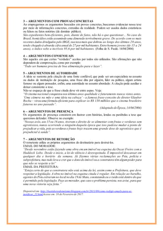 3 – ARGUMENTOS COM PROVAS CONCRETAS
Ao empregarmos os argumentos baseados em provas concretas, buscamos evidenciar nossa tese
por meio de informações concretas, extraídas da realidade. Podem ser usados dados estatísticos
ou falsos ou fatos notórios (de domínio público).
São expedientes bem eficientes, pois, diante de fatos, não há o que questionar... No caso do
Brasil, homicídios estão assumindo uma dimensão terrivelmente grave. De acordo com os mais
recentes dados divulgados pelo IBGE,sua taxa mais que dobrou ao longo dos últimos 20 anos,
tendo chegado à absurda cifra anual de 27 por mil habitantes. Entre homens jovens (de 15 a 24
anos), o índice sobe a incríveis 95,6 por mil habitantes. (Folha de S. Paulo. 14/04/2004)
4 – ARGUMENTOS CONSENSUAIS
São aqueles em que certas “verdades” aceitas por todos são utilizados. São afirmações que não
dependem de comprovação, como por exemplo:
“Todo ser humano precisa de boa alimentação para e lazer”.
5 - ARGUMENTOS DE AUTORIDADE
A ideia se sustenta pela citação de uma fonte confiável, que pode ser um especialista no assunto
ou dados de instituição de pesquisa, uma frase dita por alguém, líder ou político, algum artista
famoso ou algum pensador, enfim, uma autoridade no assunto abordado. A citação pode auxiliar e
deixar consistente a tese.
Não se esqueça de que a frase citada deve vir entre aspas. Veja:
“O cinema nacional conquistou nos últimos anos qualidade e faturamento nunca vistos antes.
‘Uma câmera na mão e uma ideia na cabeça’ - a famosa frase-conceito do diretor Glauber
Rocha – virou uma fórmula eficiente para explicar os R$ 130 milhões que o cinema brasileiro
faturou no ano passado”.
(Adaptado de Época,14/04/2004)
6 – ARGUMENTOS DE PRESENÇA
Os argumentos de presença consistem em ilustrar com histórias, lendas ou parábolas a tese que
queremos defender. Observe no exemplo:
“Nossas avós, aos 15 ou 16 anos, tiveram o direito de se alimentar com frutas e verduras sem
agrotóxicos, nunca ocorrendo a ninguém daquela época que isso pudesse mudar a ponto de
prejudicar a vida, pois asverdurase frutas hoje trazem uma grande dose de agrotóxico que é
prejudicial à saúde”.
7 – ARGUMENTOS DE RETORÇÃO
O remetente utiliza os próprios argumentos do destinatário para destruí-los.
EMAIL DO MORADOR:
“Desde novembro estão fazendo uma obra em um imóvel na esquina da Oscar Freire com a
Haddock Lobo. Desde o início, a lei de silêncio é desrespeitada. É impossível descansar em
qualquer dia e horário da semana. Já fizemos várias reclamações ao Psiu, polícia e
subprefeitura, mas tudo leva a crer que o dono do imóvel ou a construtora têmalgumpoder para
que não se respeite a lei”
EMAIL DA PREFEITURA:
“Esteja certo de que a construtora não está acima da lei, assim como a Prefeitura, que deve
respeitar a legislação. A obra no imóvel na esquina citada é regular. Em relação ao barulho,
agentes do Psiu estiveramno local no dia 19 de Maio, constatando eu o ruído está dentro do que
é permitido pela legislação. Peço ao morador, que caso o problema persista, nos avise, para que
uma nova vistoria seja feita.”
Disponível em: http://bastidoresdoturismo.blogspot.com.br/2011/09/como-redigir-emails-para-se-
justificar_22.htmlAcesso em: 18 de Fevereiro de 2017.
 