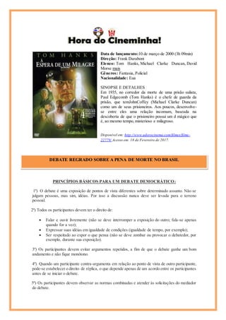 Data de lançamento:10 de março de 2000 (3h 09min)
Direção: Frank Darabont
Elenco: Tom Hanks, Michael Clarke Duncan, David
Morse mais
Gêneros: Fantasia, Policial
Nacionalidade: Eua
SINOPSE E DETALHES
Em 1935, no corredor da morte de uma prisão sulista,
Paul Edgecomb (Tom Hanks) é o chefe de guarda da
prisão, que temJohnCoffey (Michael Clarke Duncan)
como um de seus prisioneiros. Aos poucos, desenvolve-
se entre eles uma relação incomum, baseada na
descoberta de que o prisioneiro possui um d mágico que
é, ao mesmo tempo, misterioso e milagroso.
Disponível em: http://www.adorocinema.com/filmes/filme-
22779/ Acesso em: 18 de Fevereiro de 2017.
PRINCÍPIOS BÁSICOS PARA UM DEBATE DEMOCRÁTICO:
1º) O debate é uma exposição de pontos de vista diferentes sobre determinado assunto. Não se
julgam pessoas, mas sim, idéias. Por isso a discussão nunca deve ser levada para o terreno
pessoal.
2º) Todos os participantes devem ter o direito de:
 Falar e ouvir livremente (não se deve interromper a exposição do outro; fala-se apenas
quando for a vez);
 Expressar suas idéias em igualdade de condições (igualdade de tempo, por exemplo);
 Ser respeitado ao expor o que pensa (não se deve zombar ou provocar o debatedor, por
exemplo, durante sua exposição).
3º) Os participantes devem evitar argumentos repetidos, a fim de que o debate ganhe um bom
andamento e não fique monótono.
4º) Quando um participante contra-argumenta em relação ao ponto de vista de outro participante,
pode-se estabelecer o direito de réplica, o que depende apenas de um acordo entre os participantes
antes de se iniciar o debate.
5º) Os participantes devem observar as normas combinadas e atender às solicitações do mediador
do debate.
DEBATE REGRADO SOBRE A PENA DE MORTE NO BRASIL
Cícero
 