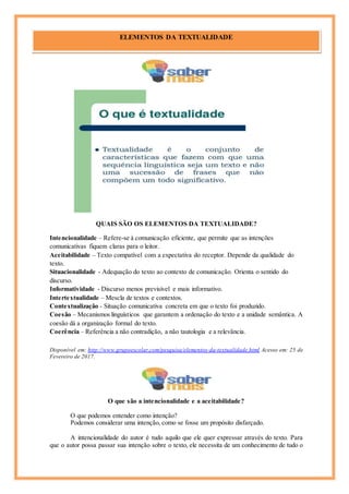 QUAIS SÃO OS ELEMENTOS DA TEXTUALIDADE?
Intencionalidade – Refere-se à comunicação eficiente, que permite que as intenções
comunicativas fiquem claras para o leitor.
Aceitabilidade – Texto compatível com a expectativa do receptor. Depende da qualidade do
texto.
Situacionalidade - Adequação do texto ao contexto de comunicação. Orienta o sentido do
discurso.
Informatividade - Discurso menos previsível e mais informativo.
Intertextualidade – Mescla de textos e contextos.
Contextualização - Situação comunicativa concreta em que o texto foi produzido.
Coesão – Mecanismos linguísticos que garantem a ordenação do texto e a unidade semântica. A
coesão dá a organização formal do texto.
Coerência – Referência a não contradição, a não tautologia e a relevância.
Disponível em: http://www.grupoescolar.com/pesquisa/elementos-da-textualidade.html Acesso em: 25 de
Fevereiro de 2017.
O que são a intencionalidade e a aceitabilidade?
O que podemos entender como intenção?
Podemos considerar uma intenção, como se fosse um propósito disfarçado.
A intencionalidade do autor é tudo aquilo que ele quer expressar através do texto. Para
que o autor possa passar sua intenção sobre o texto, ele necessita de um conhecimento de tudo o
ELEMENTOS DA TEXTUALIDADE
Cícero
 