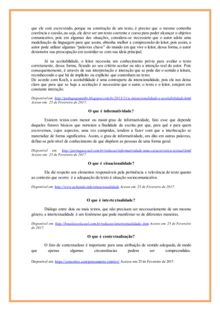 que ele está escrevendo, porque na construção de um texto, é preciso que o mesmo contenha
coerência e coesão,ou seja, ele deve ser um texto coerente e coeso para poder alcançar o objetivo
comunicativo, pois em algumas das situações, considera-se necessário que o autor adote uma
modelização da linguagem para que assim, obtenha melhor a compreensão do leitor, pois assim, o
autor pode utilizar algumas “palavras chave” do mundo em que vive o leitor, dessa forma, o autor
demonstra sua preocupação em assimilar-se com sua ideia principal.
Já na aceitabilidade, o leitor necessita um conhecimento prévio para avaliar o texto
corretamente, dessa forma, ficando ao seu critério aceitar ou não a intenção real do autor. Pois
consequentemente, é através de sua interpretação e interação que se pode dar o sentido a leitura,
reconhecendo o que há de implícito ou explícito que contenham no texto.
De acordo com Koch, a aceitabilidade é uma contraparte da intencionalidade, pois ele nos deixa
claro que para que se haja a aceitação é necessário que o autor, o texto e o leitor, estejam em
constante interação.
Disponível em: http://pedagogiaunibr.blogspot.com.br/2013/11/a-intencionalidade-e-aceitabilidade.html
Acesso em: 25 de Fevereiro de 2017.
O que é informatividade?
Existem textos com menor ou maior grau de informatividade, fato esse que depende
daqueles fatores básicos que norteiam a finalidade da escrita: por que, para quê e para quem
escrevemos, cujos aspectos, uma vez cumpridos, tendem a fazer com que a interlocução se
materialize de forma significativa. Assim, o grau de informatividade, ora dito em outras palavras,
define-se pelo nível de conhecimento de que dispõem as pessoas de uma forma geral.
Disponível em: http://portugues.uol.com.br/redacao/informatividade-uma-caracteristica-textual.html
Acesso em: 25 de Fevereiro de 2017.
O que é situacionalidade?
Ela diz respeito aos elementos responsáveis pela pertinência e relevância do texto quanto
ao contexto que ocorre. é a adequação do texto à situação sociocomunicativa.
Disponível em: http://www.achando.info/situacionalidade Acesso em: 25 de Fevereiro de 2017.
O que é intertextualidade?
Diálogo entre dois ou mais textos, que não precisam ser necessariamente de um mesmo
gênero, a intertextualidade é um fenômeno que pode manifestar-se de diferentes maneiras.
Disponível em: http://brasilescola.uol.com.br/redacao/intertextualidade-.htm Acesso em: 25 de Fevereiro
de 2017.
O que é contextualização?
O fato de contextualizar é importante para uma atribuição de sentido adequada, de modo
que apenas algumas circunstâncias podem ser compreendidas.
Disponível em: https://conceitos.com/pensamento-criativo/ Acesso em: 25 de Fevereiro de 2017.
 