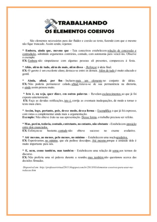 São elementos necessários para dar fluidez e coesão ao texto, fazendo com que o mesmo
não fique truncado. Assim sendo, vejamos:
* Embora, ainda que, mesmo que – Tais conectivos estabelecem relação de concessão e
contradição, admitindo argumentos contrários, contudo, com autonomia para vencê-los. Observe
o exemplo:
EX: Embora não simpatizasse com algumas pessoas ali presentes, compareceu à festa.
* Aliás, além de tudo, além do mais, além disso – Reforçar à ideia final.
EX: O garoto é um excelente aluno, destaca-se entre os demais. Além de tudo é muito educado e
gentil.
* Ainda, afinal, por fim – Incluem mais um elemento no conjunto de idéias.
EX: Não poderia permanecer calado, afinal, tratava-se de sua permanência na diretoria,
e ainda assim pensou muito.
* Isto é, ou seja, quer dizer, em outras palavras – Revelam esclarecimentos ao que já foi
exposto anteriormente.
EX: Faça as devidas retificações, isto é, corrija as eventuais inadequações, de modo a tornar o
texto mais claro.
* Assim, logo, portanto, pois, desse modo, dessa forma – Exemplifica o que já foi expresso,
com vistas a complementar ainda mais a argumentação.
Exemplo: Não obteve êxito na sua apresentação. Dessa forma, o trabalho precisou ser refeito.
* Mas, porém, todavia, contudo,entretanto, no entanto, não obstante –Estabelecem oposição
entre dois enunciados.
EX: Esforçou-se bastante, contudo não obteve sucesso no exame avaliativo.
* Até mesmo, ao menos, pelo menos, no mínimo – Estabelecem uma noçãogradativa.
EX: Esperávamos, no mínimo, que ela pedisse desculpas. Até mesmo porque a amizade dela é
muito importante para nós.
* E, nem, como também, mas também – Estabelecem uma relação de soma aos termos do
discurso.
EX: Não proferiu uma só palavra durante a reunião, mas também não questionou acerca das
decisões firmadas.
Disponível em: http://professorvirtual2011.blogspot.com.br/2013/03/elementos-coesivos-para-usar-na-
redacao.htm
 