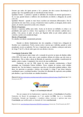 Garante que todos são iguais perante a lei e portanto, não deve ocorrer discriminação de
qualquer tipo. Essa igualdade pode ser classificada de duas formas:
Igualdade Formal - a primeira é quando os indivíduos são tratados de maneira igual perante a
lei, ou seja, quando homens e mulheres são classificados em direitos e obrigações de acordo
com a lei.
Igualdade Material - quando os mais fracos recebem um tratamento diferenciado a fim de
aproximá-los dos mais fortes, ou seja, o Estado deve tratar os pobres, os desiguais, dentre outros
grupos, de maneira especial de acordo com a situação.
Direito à Segurança
Garante a segurança pública para todos. Assim, na lei devem ser definidos os crimes e as
penalidades para quem os comete. Essa segurança se refere não somente a policial, mas a
jurídica. Uma pessoa só pode ser presa por flagrante delito ou por ordem judicial, caso
contrário, a prisão será considerada ilegal.
Direito à Propriedade
Os cidadãos tem direito à propriedade particular.
Quando os direitos fundamentais não são cumpridos, o Estado tem a obrigação de
fiscalizar esse cumprimento. Porém, mesmo assim, é preciso que o indivíduo, quando se sentir
prejudicado, recorra ao judiciário. Por isso, é importante que os cidadãos conheçam cada inciso
do Artigo 5º da CF, a fim de saber quais são seus direitos e deveres.
Constituição Federal de 1988
O Brasil passou muito tempo sob o comando do governo na época da ditadura militar
(1964-1985). Por mais de vinte anos, o país caminhava debaixo de ordens, que não eram as
democráticas. Não se tinha o direito de liberdade de expressão, era proibida a manifestação de
opinião contra o regime. A população vivia através de uma semiliberdade.
Finalmente, no ano de 1988, depois de várias emendas constitucionais, o Brasil
promulgou sua Constituição Federal definitiva. Nesse conjunto de normas, estão contidas
inúmeras leis. Tais leis limitam e enumeram o que deve ser feito pelas entidades políticas. Além
disso, ela apresenta as garantias e direitos, um exemplo é o artigo 5º que trouxe inúmeras
contribuições para a sociedade brasileira. Uma delas foi a liberdade de expressão, antes proibida
pela ditadura, e que foi devolvida aos cidadãos brasileiros.
Disponível em:http://principios-constitucionais.info/constituicao-federal/artigo-5.htmlAcesso em: 14 de
Fevereiro de 2017
O que é a Constituição federal?
São um conjunto de leis fundamentais e supremas do país, a Constituição da República
Federativa do Brasil, foi promulgada em 5 de outubro de 1988. Isto é, a Assembléia
Constituinte, formado por deputados e senadores eleitos, escreveu e aprovou uma nova
Constituição, que também pode ser chamada de Carta constitucional.
Disponível em: www.brasil.gov.br/governo/2010/01/constituicao Acesso em: 25 de Fevereiro de 2017.
 