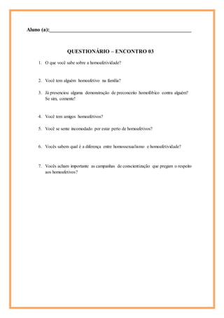 Aluno (a):_______________________________________________________________
QUESTIONÁRIO – ENCONTRO 03
1. O que você sabe sobre a homoafetividade?
2. Você tem alguém homoafetivo na família?
3. Já presenciou alguma demonstração de preconceito homofóbico contra alguém?
Se sim, comente!
4. Você tem amigos homoafetivos?
5. Você se sente incomodado por estar perto de homoafetivos?
6. Vocês sabem qual é a diferença entre homossexualismo e homoafetividade?
7. Vocês acham importante as campanhas de conscientização que pregam o respeito
aos homoafetivos?
 