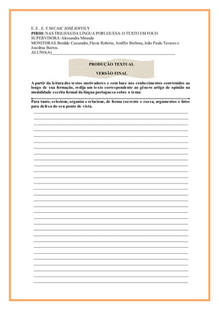 E. E . E. F.M CAIC JOSÉ JOFFILY
PIBID: NAS TRILHAS DA LÍNGUA PORUGUESA:O TEXTO EM FOCO
SUPERVISORA:Alessandra Miranda
MONITORAS:Benilde Cassandra,Flavia Roberta, Jeniffer Barbosa,João Paulo Tavares e
Joseilma Barros.
ALUNO(A)_____________________________________________________________
A partir da leitura dos textos motivadores e com base nos conhecimentos construídos ao
longo de sua formação, redija um texto correspondente ao gênero artigo de opinião na
modalidade escrita formal da língua portuguesa sobre o tema:
Para tanto, selecione, organize e relacione, de forma coerente e coesa, argumentos e fatos
para defesa do seu ponto de vista.
______________________________________________________________________
______________________________________________________________________
______________________________________________________________________
______________________________________________________________________
______________________________________________________________________
______________________________________________________________________
______________________________________________________________________
______________________________________________________________________
______________________________________________________________________
______________________________________________________________________
______________________________________________________________________
______________________________________________________________________
______________________________________________________________________
______________________________________________________________________
______________________________________________________________________
______________________________________________________________________
______________________________________________________________________
______________________________________________________________________
______________________________________________________________________
______________________________________________________________________
______________________________________________________________________
______________________________________________________________________
______________________________________________________________________
______________________________________________________________________
______________________________________________________________________
______________________________________________________________________
______________________________________________________________________
______________________________________________________________________
______________________________________________________________________
______________________________________________________________________
PRODUÇÃO TEXTUAL
VERSÃO FINAL
 