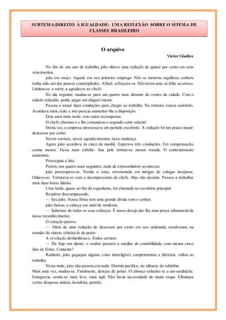 O arquivo
Victor Giudice
No fim de um ano de trabalho, joão obteve uma redução de quinze por cento em seus
vencimentos.
joão era moço. Aquele era seu primeiro emprego. Não se mostrou orgulhoso, embora
tenha sido um dos poucos contemplados. Afinal, esforçara-se.Não tivera uma só falta ou atraso.
Limitou-se a sorrir, a agradecer ao chefe.
No dia seguinte, mudou-se para um quarto mais distante do centro da cidade. Com o
salário reduzido, podia pagar um aluguel menor.
Passou a tomar duas conduções para chegar ao trabalho. No entanto, estava satisfeito.
Acordava mais cedo, e isto parecia aumentar-lhe a disposição.
Dois anos mais tarde, veio outra recompensa.
O chefe chamou-o e lhe comunicou o segundo corte salarial.
Desta vez, a empresa atravessava um período excelente. A redução foi um pouco maior:
dezessete por cento.
Novos sorrisos, novos agradecimentos, nova mudança.
Agora joão acordava às cinco da manhã. Esperava três conduções. Em compensação,
comia menos. Ficou mais esbelto. Sua pele tornou-se menos rosada. O contentamento
aumentou.
Prosseguiu a luta.
Porém, nos quatro anos seguintes, nada de extraordinário aconteceu.
joão preocupava-se. Perdia o sono, envenenado em intrigas de colegas invejosos.
Odiava-os. Torturava-se com a incompreensão do chefe. Mas não desistia. Passou a trabalhar
mais duas horas diárias.
Uma tarde, quase ao fim do expediente, foi chamado ao escritório principal.
Respirou descompassado.
— Seu joão. Nossa firma tem uma grande dívida com o senhor.
joão baixou a cabeça em sinal de modéstia.
— Sabemos de todos os seus esforços. É nosso desejo dar-lhe uma prova substancial de
nosso reconhecimento.
O coração parava.
— Além de uma redução de dezesseis por cento em seu ordenado, resolvemos, na
reunião de ontem, rebaixá-lo de posto.
A revelação deslumbrou-o. Todos sorriam.
— De hoje em diante, o senhor passará a auxiliar de contabilidade, com menos cinco
dias de férias. Contente?
Radiante, joão gaguejou alguma coisa ininteligível, cumprimentou a diretoria, voltou ao
trabalho.
Nesta noite, joão não pensou em nada. Dormiu pacífico, no silêncio do subúrbio.
Mais uma vez, mudou-se. Finalmente, deixara de jantar. O almoço reduzira-se a um sanduíche.
Emagrecia, sentia-se mais leve, mais ágil. Não havia necessidade de muita roupa. Eliminara
certas despesas inúteis, lavadeira, pensão.
SUBTEMA:DIREITO À IGUALDADE: UMA REFLEXÃO SOBRE O SITEMA DE
CLASSES BRASILEIRO
Cícero
 