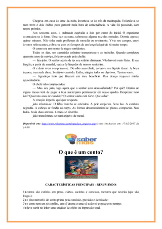 Chegava em casa às onze da noite, levantava-se às três da madrugada. Esfarelava-se
num trem e dois ônibus para garantir meia hora de antecedência. A vida foi passando, com
novos prêmios.
Aos sessenta anos, o ordenado equivalia a dois por cento do inicial. O organismo
acomodara-se à fome. Uma vez ou outra, saboreava alguma raiz das estradas. Dormia apenas
quinze minutos. Não tinha mais problemas de moradia ou vestimenta. Vivia nos campos, entre
árvores refrescantes, cobria-se com os farrapos de um lençol adquirido há muito tempo.
O corpo era um monte de rugas sorridentes.
Todos os dias, um caminhão anônimo transportava-o ao trabalho. Quando completou
quarenta anos de serviço, foi convocado pela chefia:
— Seu joão. O senhor acaba de ter seu salário eliminado. Não haverá mais férias. E sua
função, a partir de amanhã, será a de limpador de nossos sanitários.
O crânio seco comprimiu-se. Do olho amarelado, escorreu um líquido tênue. A boca
tremeu, mas nada disse. Sentia-se cansado. Enfim, atingira todos os objetivos. Tentou sorrir:
— Agradeço tudo que fizeram em meu benefício. Mas desejo requerer minha
aposentadoria.
O chefe não compreendeu:
— Mas seu joão, logo agora que o senhor está desassalariado? Por quê? Dentro de
alguns meses terá de pagar a taxa inicial para permanecer em nosso quadro. Desprezar tudo
isto? Quarenta anos de convívio? O senhor ainda está forte. Que acha?
A emoção impediu qualquer resposta.
joão afastou-se. O lábio murcho se estendeu. A pele enrijeceu, ficou lisa. A estatura
regrediu. A cabeça se fundiu ao corpo. As formas desumanizaram-se, planas, compactas. Nos
lados, havia duas arestas. Tornou-se cinzento.
joão transformou-se num arquivo de metal.
Disponível em: http://www.releituras.com/vgiudice_arquivo.aspAcesso em:Acesso em: 17/02/2017 às
16:00
O que é um conto?
CARACTERÍSTICAS PRINCIPAIS - RESUMINDO:
1) contos são estórias em prosa, curtas, sucintas e concisas, menores que novelas (que são
longas);
2) o eixo narrativo do conto prima pela concisão, precisão e densidade;
3) o conto tem um só conflito, um só drama e uma só ação no espaço e no tempo;
4) deve surtir no leitor uma unidade de efeito ou impressão total.
 