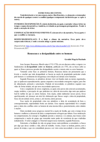 ESTRUTURA DO CONTO:
Toda história deve ter um começo, meio e fim (Enredo), e o elemento estruturador
do enredo de qualquer conto é o conflito (qualquer componente da história que se opõe à
outro).
INTRODUÇÃO/EXPOSIÇÃO: É o início da história, no qual, o narrador situa o leitor no
tempo e espaço da narrativa, e também, revelando as personagens protagonistas. Tende à
atrair a atenção do leitor.
COMPLICAÇÃO/ DESENVOLVIMENTO: É o desenvolver da narrativa. Nessa parte é
que o conflito se instaura.
DESFECHO/DESENLACE: É o final, o clímax da narrativa. Essa parte deve
surpreender/chocar, é onde a tensão atinge o ponto máximo.
Disponível em: http://www.fabulasecontos.com.br/?pg=descricao&id=221 Acesso em: 25 de
Fevereiro de 2017.
Rousseau e a desigualdade entre os homens
Geraldo Magela Machado
Jean Jacques Rousseau, filósofo suíço (1712-1778), em seu discurso sobre a origem e os
fundamentos da desigualdade entre os homens, publicado em 1755, cita as bases sobre as
quais se firma o processo gerador das desigualdades sociais e morais entre os seres humanos.
Tomando como base os primeiros homens, Rousseau iniciou um pensamento que o
levaria a concluir que toda desigualdade se baseia na noção de propriedade particular criado
pelo homem e o sentimento de insegurança com relação aos demais seres humanos.
Segundo Rousseau, os primitivos deviam viver em bandos mais ou menos organizados,
que se ajudavam esporadicamente, apenas enquanto a necessidade emergente exigisse, para fins
de alimentação, proteção e procriação. Findada tal necessidade, os primitivos seguiam suas
vidas de forma isolada, até que nova necessidade aparecesse.
Com o surgimento de novas exigências, as quais estes povos não estavam acostumados,
surgiu, também, a percepção de que poderiam ter, além do necessário, algo mais que pudesse
fazê-lo melhor do que os outros homens. Esta noção, ainda rudimentar nesses povos, foi-se
aperfeiçoando, até alcançar um nível de elaboração que fizesse surgir a ideia de propriedade,
fosse ela um animal, terras, armas e, até mesmo, outras pessoas.
Essa noção de propriedade criou nos primitivos a ideia de acumulação de bens e,
consequentemente, superioridade frente aos demais. Essa suposta superioridade foi o estopim
para o início dos conflitos entre os homens de uma mesma tribo e, posteriormente, entre cidades
e nações.
Outra novidade nesse progresso mental foi a noção de família, que com o tempo, levou
homens e mulheres a deixarem de lado o comportamento selvagem que tinham. Essa moderação
no comportamento, fez emergir a fragilidade perante a natureza e os animais, mas trouxe como
compensação e noção de grupo, que transmitia maior poder de resistência do que o indivíduo
isoladamente. O amor conjugal e o fraternal surgem nesse momento, segundo Rousseau.
Entretanto, a facilidade da vida em grupo trouxe outro problema: a ociosidade e a busca
por algo que desse sentido a vida, além do trabalho. Assim, o lazer se instituiu, porém, com o
passar do tempo, o que era comodidade passou a ser visto como necessidade e novos conflitos
 