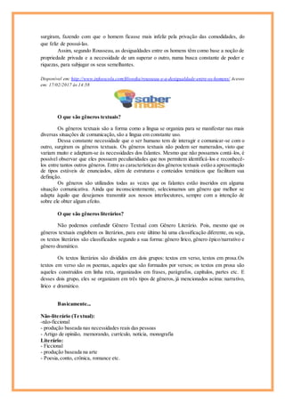 surgiram, fazendo com que o homem ficasse mais infeliz pela privação das comodidades, do
que feliz de possuí-las.
Assim, segundo Rousseau, as desigualdades entre os homens têm como base a noção de
propriedade privada e a necessidade de um superar o outro, numa busca constante de poder e
riquezas, para subjugar os seus semelhantes.
Disponível em: http://www.infoescola.com/filosofia/rousseau-e-a-desigualdade-entre-os-homens/ Acesso
em: 17/02/2017 às 14:58
O que são gêneros textuais?
Os gêneros textuais são a forma como a língua se organiza para se manifestar nas mais
diversas situações de comunicação, são a língua em constante uso.
Dessa constante necessidade que o ser humano tem de interagir e comunicar-se com o
outro, surgiram os gêneros textuais. Os gêneros textuais não podem ser numerados, visto que
variam muito e adaptam-se às necessidades dos falantes. Mesmo que não possamos contá-los, é
possível observar que eles possuem peculiaridades que nos permitem identificá-los e reconhecê-
los entre tantos outros gêneros. Entre as características dos gêneros textuais estão a apresentação
de tipos estáveis de enunciados, além de estruturas e conteúdos temáticos que facilitam sua
definição.
Os gêneros são utilizados todas as vezes que os falantes estão inseridos em alguma
situação comunicativa. Ainda que inconscientemente, selecionamos um gênero que melhor se
adapta àquilo que desejamos transmitir aos nossos interlocutores, sempre com a intenção de
sobre ele obter algum efeito.
O que são gêneros literários?
Não podemos confundir Gênero Textual com Gênero Literário. Pois, mesmo que os
gêneros textuais englobem os literários, para este último há uma classificação diferente, ou seja,
os textos literários são classificados segundo a sua forma: gênero lírico, gênero épico/narrativo e
gênero dramático.
Os textos literários são divididos em dois grupos: textos em verso, textos em prosa.Os
textos em verso são os poemas, aqueles que são formados por versos; os textos em prosa são
aqueles construídos em linha reta, organizados em frases, parágrafos, capítulos, partes etc. E
desses dois grupo, eles se organizam em três tipos de gêneros, já mencionados acima: narrativo,
lírico e dramático.
Basicamente...
Não-literário (Textual):
-não-ficcional
- produção baseada nas necessidades reais das pessoas
- Artigo de opinião, memorando, currículo, notícia, monografia
Literário:
- Ficcional
- produção baseada na arte
- Poesia,conto, crônica, romance etc.
 