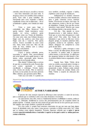 11
entender, antes de nascer, sucedera o mesmo
– anos bons misturados com anos ruins. A
desgraça estava em caminho, talvez andasse
perto. Nem valia a pena trabalhar. Ele
marchando para casa, trepando a ladeira,
espalhando seixos com as alpercatas – ela se
avizinhando a galope, com vontade de matá-
lo.
Virou o rosto para fugir à
curiosidade dos filhos, benzeu-se. Não
queria morrer. Ainda tencionava correr
mundo, ver terras, conhecer gente
importante como seu Tomás da bolandeira.
Era uma sorte ruim, mas Fabiano desejava
brigar com ela, sentir-se com força para
brigar com ela e vencê-la. Não queria
morrer. Estava escondido no mato como
tatu. Duro, lerdo como tatu. Mas um dia
sairia da toca, andaria com a cabeça
levantada, seria homem.
– Um homem, Fabiano.
Coçou o queixo cabeludo, parou,
reacendeu o cigarro. Não, provavelmente
não seria homem: seria aquilo mesmo a vida
inteira, cabra, governado pelos brancos,
quase uma rês na fazenda alheia.
Mas depois? Fabiano tinha a certeza
de que não se acabaria tão cedo. Passara dias
sem comer, apertando o cinturão,
encolhendo o estômago. Viveria muitos
anos, viveria um século,. Mas se morresse
de fome ou nas pontas de um touro, deixaria
filhos robustos, que gerariam outros filhos.
Tudo seco em redor. E o patrão era
seco também, arreliado, exigente e ladrão,
espinhoso como um pé de mandacaru.
Indispensável os meninos entrarem
no bom caminho, saberem cortar mandacaru
para o gado, consertar cercas, amansar
brabos. Precisavam ser duros, virar tatus. Se
não calejassem, teriam o fim de seu Tomás
da bolandeira. Coitado. Para que lhe servira
tanto,livro, tanto jornal? Morrera por causa
do, estômago doente e das pernas fracas.
Um dia... Sim, quando as secas
desaparecessem e tudo andasse direito...
Seria que as secas iriam desaparecer e tudo
andar certo? Não sabia. Seu Tomás da
bolandeira é que devia ter lido isso. Livres
daquele perigo, os meninos poderiam falar,
perguntar, encher-se de caprichos. Agora
tinham obrigação de comportar-se como
gente da laia deles.
Alcançou o pátio, enxergou a casa
baixa e escura, de telhas pretas, deixou atrás
os juazeiros, as pedras onde se jogavam
cobras mortas, o carro de bois. As alpercatas
dos pequenos batiam no chão branco e liso.
A cachorra Baleia trotava arquejando, a boca
aberta.
Aquela hora Sinha Vitória devia
estar na cozinha, acocorada junto à trempe, a
saia de ramagens entalada entre as coxas,
preparando a janta. Fabiano sentiu vontade
de comer. Depois da comida, falaria com
Sinha Vitória a respeito da educação dos
meninos.
Disponível em: http://www.joseferreira.com.br/blogs/lingua-portuguesa/e-books/vidas-secas/gracilianoramos-
vidassecas.doc
AUTOR X NARRADOR
É preciso dar uma atenção especial às diferenças entre narrador e o autor de um texto,
pois a confusão que se estabelece entre esses dois elementos é recorrente.
Ao apreciarmos uma obra, torna-se fundamental darmos credibilidade à autoria, conhecer
o autor é, sobretudo, familiarizar-se acerca dos posicionamentos por ele ocupados dentro da
própria história. Contudo, temos de estar cientes de que pelo fato de ser ele a pessoa que escreve,
não significa que ocupa, também, a posição de narrador.
Por essa razão, é sempre bom estarmos conscientes de que por mais que haja alguns
traços de identidade entre eles, autor é uma pessoa e narrador se define como outro “ser”, ainda
que se traduza como alguém imaginário. Portanto, fiquemos sabendo que o autor é quem
escreve uma determinada obra e o narrador é aquele ser do qual o autor se utiliza para nos
contar a história.
 